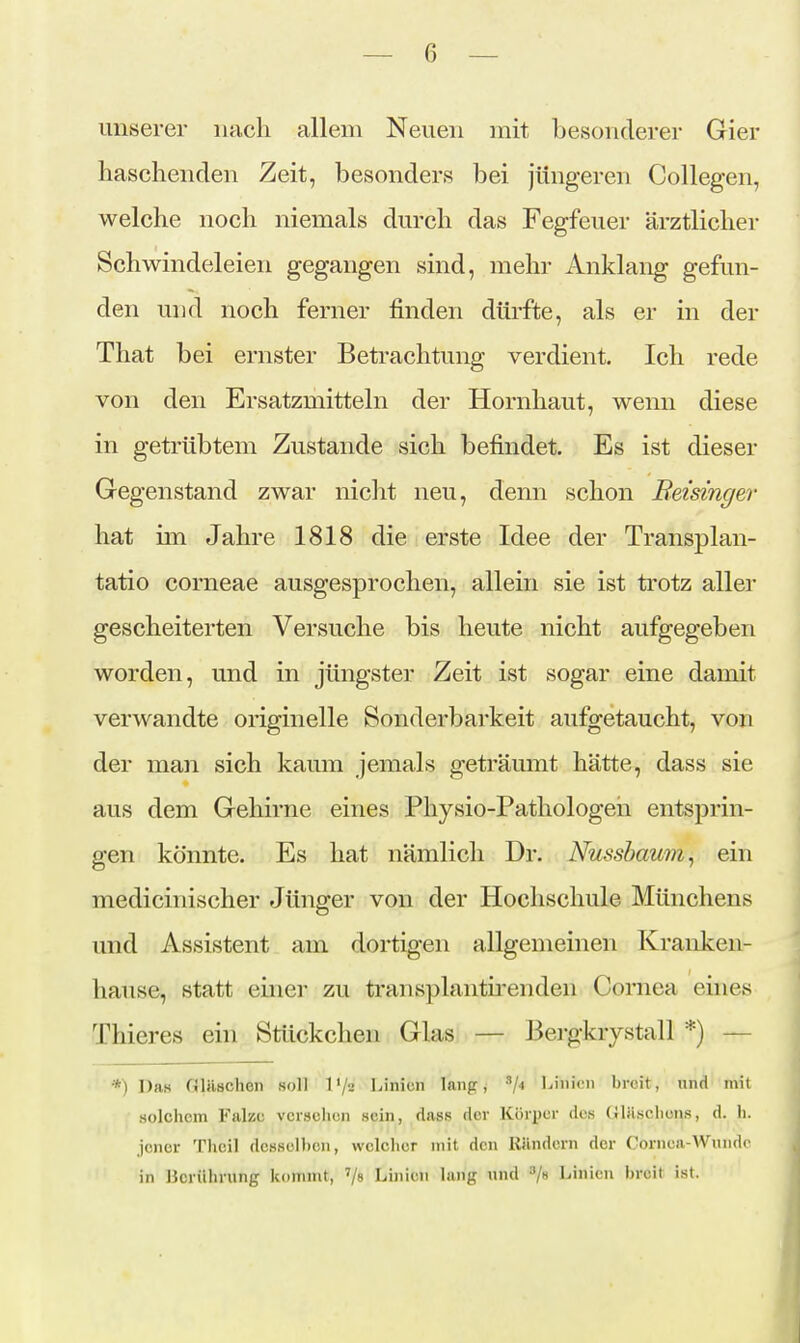 unserer nach allem Neuen mit besonderer Gier haschenden Zeit, besonders bei jüngeren Collegen, welche noch niemals durch das Fegfeuer ärztlicher Schwindeleien gegangen sind, mehr Anklang gefun- den und noch ferner finden dürfte, als er in der That bei ernster Betrachtung verdient. Ich rede von den Ersatzmitteln der Hornhaut, wenn diese in getrübtem Zustande sich befindet. Es ist dieser Gegenstand zwar niclit neu, denn schon Beisinger hat im Jahre 1818 die erste Idee der Transplan- tatio corneae ausgesprochen, allein sie ist trotz aller gescheiterten Versuche bis heute nicht aufgegeben worden, und in jüngster Zeit ist sogar eine damit verwandte originelle Sonderbarkeit aufgetaucht, von der man sich kaum jemals geträumt hätte, dass sie aus dem Gehirne eines Physio-Pathologeii entsprin- gen könnte. Es hat nämlich Dr. Nussbamn, ein medicinischer Jünger von der Hochschule Münchens und Assistent am dortigen allgemeinen Kranken- hause, statt einer zu ti-aiisplantu'enden Cornea eines Thieres ein Stückchen Glas — Bei-gkrystall *) — *) Das Gläschen soll l'/u Ijinicn lang, ^ji Linien breit, und mit solchem Falze verschon sein, dass der Körper des GlHschons, d. h. Jener Thcil desselben, welcher mit den Rändern der Cornea-Wunde in Berührung kommt, '/» Linien lang und /s Linien breit ist.