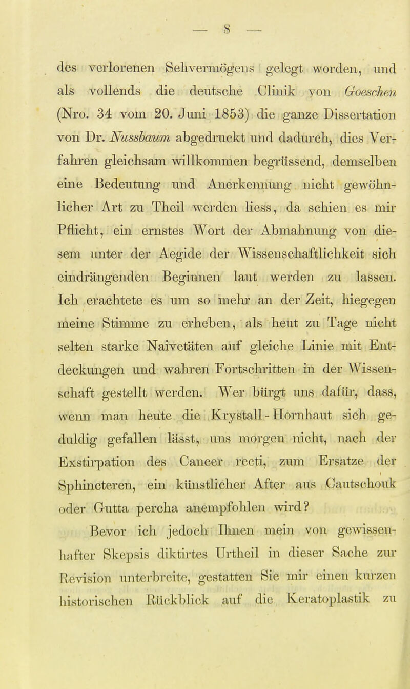 des verlorenen Sehvermögens gelegt worden, und als vollends die deutsche Clinik von Goeschen (Nro. 34 vom 20. Juni 1853) die ganze Dissertation von Dr. Nussbaum abgedruckt und dadurch, dies Ver- fahren gleichsam willkommen begrüssend, demselben eine Bedeutung und Anerkennung nicht gewöhn- licher Art zu Theil werden Hess, da schien es mir Pflicht, ein ernstes Wort der Abmahnung von die- sem unter der Aegide der Wissenschaftliclikeit sich eindrängenden Begimien laut werden zu lassen. Ich erachtete es mn so mehr an der Zeit, hiegegen meine Stimme zu erheben, als heut zu Tage nicht selten starke Naivetäten auf gleiche Linie mit Ent- deckungen und wahren Fortschritten in der Wissen- schaft gestellt werden. Wer bürgt uns dafür', dass, wenn man heute die Krystall - Hornhaut sich ge- duldig gefallen lässt, uns morgen nicht, nach der Exstii-pation des Cancer recti, zum Ersätze der Sphincteren, ein künstlicher After aus Cautschouk oder Gutta percha anempfohlen wird? Bevor ich jedoch Ihnen mein von gewissen- hafter Skepsis diktirtes Urtheil in dieser Sache zur Revision imterbreite, gestatten Sie mir einen kurzen historischen Rü(;kblick auf die Keratoplastik zu