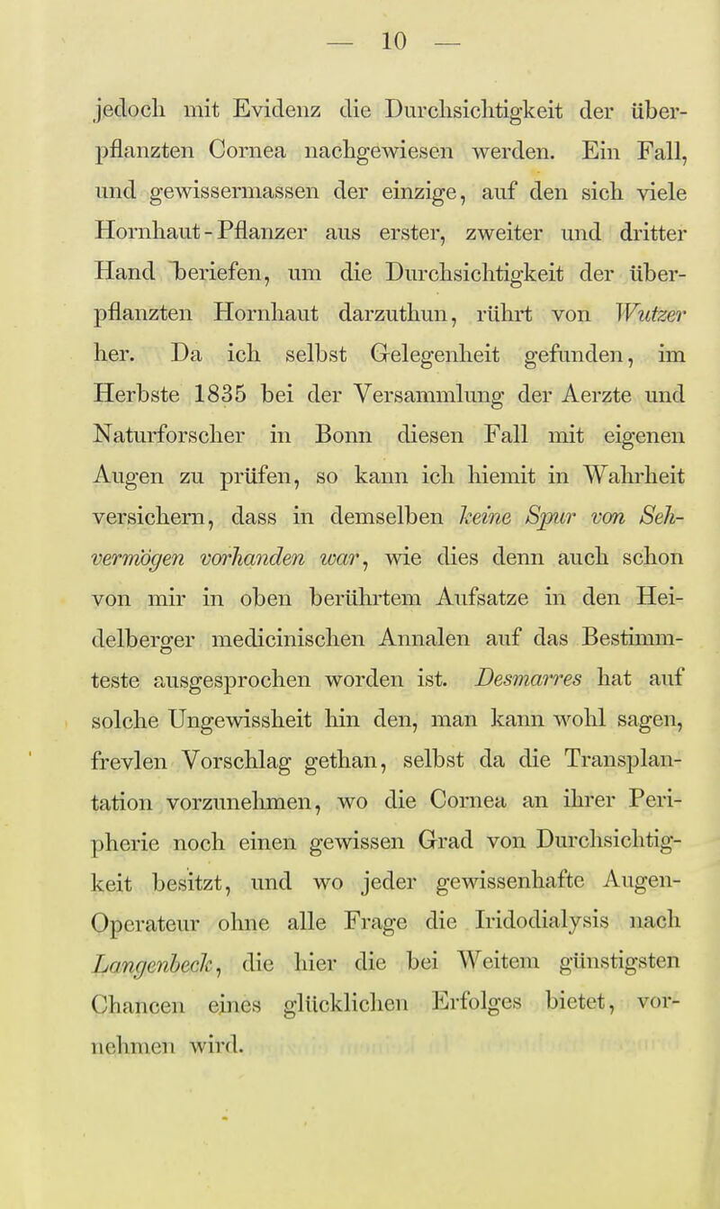 Jeclocli mit Evidenz die Durclisiclitigkeit der über- pflanzten Cornea nachgewiesen werden. Ein Fall, und gewissermassen der einzige, auf den sicli viele Hornhaut - Pflanzer aus erster, zweiter und dritter Hand beriefen, um die Durchsichtigkeit der über- pflanzten Hornhaut darzuthun, rührt von Wufzer her. Da ich selbst Grelegenheit gefunden, im Herbste 1835 bei der Versammlung der Aerzte und Naturforscher in Bonn diesen Fall mit eigenen Augen zu prüfen, so kann ich hiemit in Wahrheit versichern, dass in demselben keine Spur von Seh- vermögen vorhanden war^ wie dies denn auch schon von mir in oben berührtem Aufsatze in den Hei- delberö-er medicinischen Annalen auf das Bestimm- teste ausgesprochen worden ist. Desmajres hat auf solche Ungewissheit hin den, man kann wohl sagen, frevlen Vorschlag gethan, selbst da die Transplan- tation vorzunehmen, wo die Cornea an ihrer Peri- pherie noch einen gewissen Grad von Durchsichtig- keit besitzt, und wo jeder gewissenhafte Augen- Operateur ohne alle Frage die Iridodialysis nach Langenhech^ die hier die bei Weitem günstigsten Chancen eines glücklichen Erfolges bietet, vor- nehmen wird.