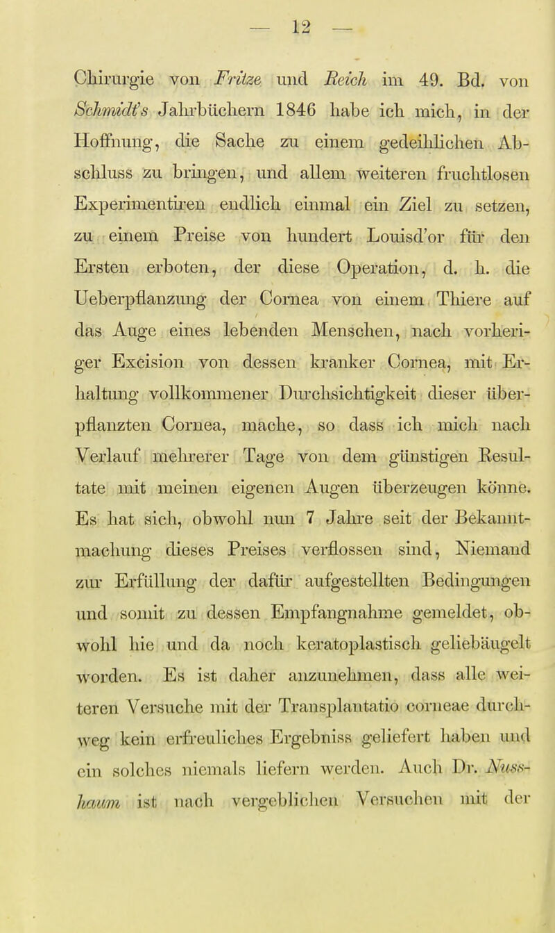 Chirurgie von Fritze und Reich im 49. Bd. von Schmidt's Jaln-bücliern 1846 habe ich mich, in der Hoffnung, die Sache zu einem gedeihhchen Ab- schluss zu brmgen, und allem weiteren fruchtlosen Experimentü-en endlich einmal em Ziel zu setzen, ZU;,:;einem Preise von hundert Louisd'or für den Ersten erboten, der diese Operation, d. h. die Ueberpflanzmig der Cornea von einem Thiere auf das Auge eines lebenden Menschen, nach vorheri- ger Excision von dessen kranker Cornea, mit Er- haltung vollkommener Dm'chsichtigkeit dieser über- pflanzten Cornea, mache, so dass ich mich nach Verlauf meln^erer Tage von dem günstigen Resul- tate mit meinen eigenen Augen überzeugen könne. Es hat sich, obwolil nmi 7 Jahre seit der Bekannt- machung dieses Preises verflossen sind, Niemand zm* Erfüllung der dafür aufgestellten Bedingungen und somit zu dessen Empfangnahme gemeldet, ob- wohl hie und da noch keratoplastisch geliebäugelt worden. Es ist daher anzunehmen, dass alle wei- teren Versuche mit der Transplantatio corneae durch- weg kein erfreuliches Ergebnis« geliefert haben und ein solches niemals liefern werden. Auch Dr. Nuss- licmm ist nach vergeblichen Versuclion mit der