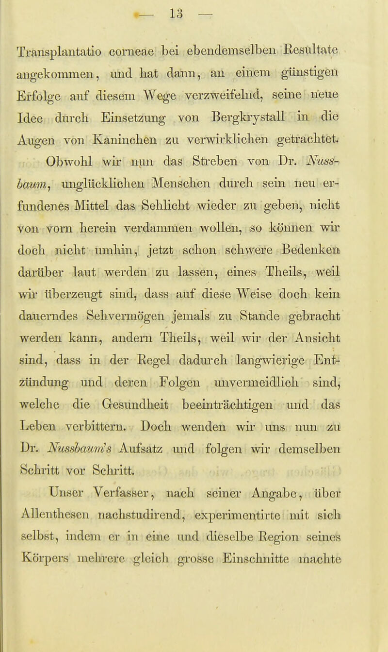 Transplantatio corneae bei ebendemselben Resultate angekommen, mid bat dann, an einem günstigen Erfolge auf diesem Wege verzweifelnd, seine neue Idee dm-cb Einsetzung von Bergkrystall in die Augen von Kanineben zu verwirklieben geträclitet. Obwobl wir nun das Streben von Dr. Nuss- hawrij unglücklieben Menseben dmxli sein neu er- fimdenes Mittel das Seblicbt wieder zu geben, nicbt von vorn berein verdammen wollen, so können wii- docb nicbt umbin, jetzt scbon scbwere Bedenken damber laut werden zu lassen, eines Tbeils, weil wir überzeugt sind, dass auf diese Weise docb kein dauerndes Sebvermögen jemals zu Stande gebracbt werden kann, andern Tbeils, weil wir der Ansiebt sind, dass m der Regel dadm'cb langwierige Ent- zündung und deren Folgen mivermeidlicb sind, welcbe die Gresundbeit beeinträcbtigen und das Leben verbittern. Docb wenden wir uns nun zu Dr. Nusshaum^s Aufsatz und folgen wir demselben Scbi-itt vor Scbi'itt. Unser Verfasser, nacb seiner Angabe, über Allentbesen nacbstudirend, experimentirte mit sieb selbst, indem er in eine luid dieselbe Region seines Körpers mebrerc gleicli gi-osse Einscbnitte macbte
