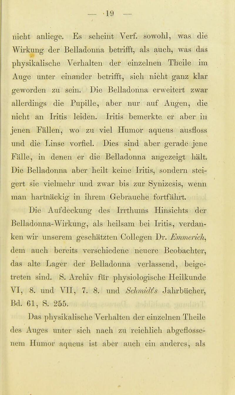 — -19 — nicht anliege. Es scheint Verf. sowohl, was die Wirkung der Belladonna betrifft, als auch, was das r physikalische Verhalten der einzelnen Theile im Auge unter einander betrifft, sich nicht ganz klar geworden zu sein. Die Belladonna erweitert zwar allerdings die Pupille, aber nur auf Augen, die nicht an Iritis leiden. Iritis bemerkte er aber in jenen Fällen, wo zu viel Humor aqueus ausfloss und die Linse vorfiel. Dies sind aber gerade jene Fälle, in denen er die Belladonna angezeigt hält. Die Belladonna aber heilt keine Iritis, sondern stei- geii; sie vielmehr und zwar bis zur Synizesis, wenn man hartnäckig in ihrem Grebrauche fortfähii;. Die Aufdeckung des Irrthums Hinsichts der Belladonna-Wkkung, als heilsam bei Mtis, verdan- ken wir unserem geschätzten CoUegen Dr. Emmerich^ dem auch bereits verschiedene neuere Beobachter, das alte Lager der Belladonna verlassend, beige- treten sind. S. Archiv für physiologische Heilkunde VI, 8. und VII, 7. 8. und SchmicUs Jahrbücher, Bd. 61, B. 255. Das physikalische Verhalten der einzelnen Theile des Auges unter sich nach zu reichlich abgeflosse- nem Humor aqueus ist aber auch ein anderes, als