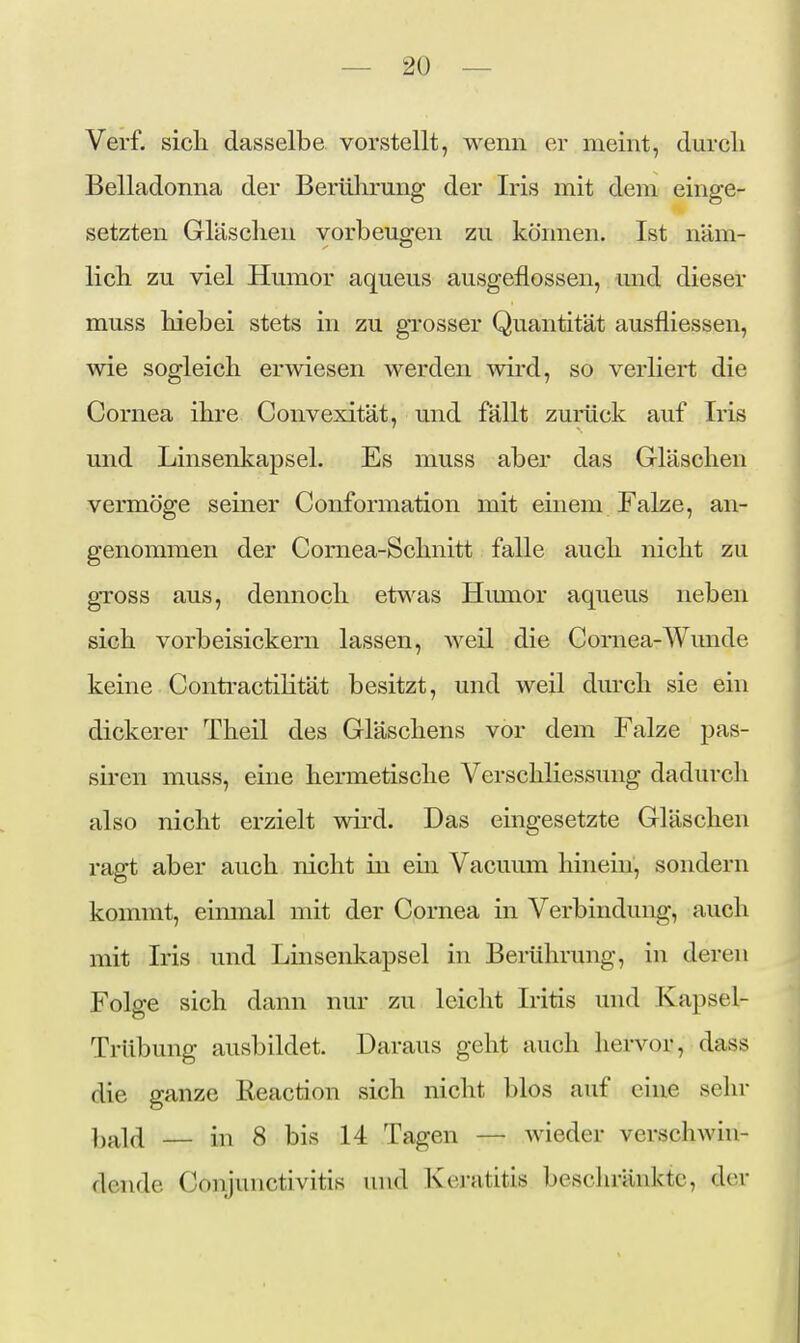 Verf. sich dasselbe vorstellt, wenn er meint, durcli Belladonna der Berülirung der Iris mit dem einge- setzten Gläsclien vorbeugen zu können. Ist näm- licli zu viel Humor aqueus ausgeflossen, und dieser rauss hiebei stets in zu grosser Quantität ausfliessen, wie sogleich erwiesen werden mrd, so verliert die Cornea ihre Convexität, und fällt zurück auf Iris und Linsenkapsel. Es muss aber das Gläschen vermöge seiner Conformation mit einem Falze, an- genommen der Comea-Schnitt falle auch nicht zu gTOSs aus, dennoch etwas Himior aqueus neben sich vorbeisickern lassen, Aveil die Cornea-Wimde keine ContractiHtät besitzt, und weil durch sie ein dickerer Theil des Gläschens vor dem Falze pas- sh-en muss, eine hermetische Verschliessung dadurch also nicht erzielt wird. Das eingesetzte Gläschen ragt aber auch nicht in ein Vacuum hinein, sondern kommt, einmal mit der Cornea in Verbindung, auch mit Iris und Linsenkapsel in Berührung, in deren Folge sich dann nur zu leicht Iritis und Kapsel- Trübung ausbildet. Daraus geht auch hervor, dass die ganze Reaction sich nicht blos auf eine sehr bald — in 8 bis 14 Tagen — wieder verschwin- dende Conjunctivitis und Keratitis bescliränktc, der