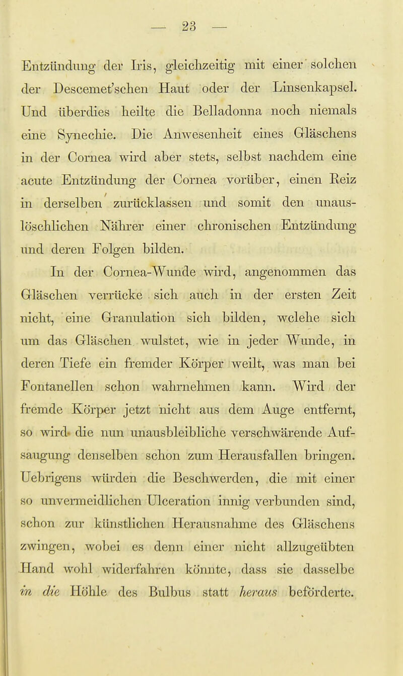 Entzündung der Iris, gleiclizeitig mit einer solchen der Descemet'schen Haut oder der Linsenkapsel. Und überdies heilte die Belladonna noch niemals eine Synechie. Die Anwesenheit eines Gläschens in der Cornea wird aber stets, selbst nachdem eine acute Entzündung der Cornea vorüber, einen Eeiz in derselben zurücklassen und somit den unaus- löschlichen Nährer einer chronischen Entzündung und deren Folgen bilden. In der Cornea-Wunde wird, angenommen das Gläschen verrücke sich auch in der ersten Zeit nicht, eine Granulation sich bilden, wclehe sich um das Gläschen wulstet, wie in jeder Wunde, in deren Tiefe ein fremder Körper weilt, was man bei Fontanellen schon wahrnehmen kann. Wird der fremde Körper jetzt nicht aus dem Auge entfernt, so wird» die nun unausbleibliche verschwärende Auf- saugung denselben schon zum Herausfallen bringen. Uebrigens würden die Beschwerden, die mit einer 80 unvermeidlichen Ulceration innig verbunden sind, schon zur künstlichen Herausnahme des Gläschens zwingen, wobei es denn einer nicht allzugeübten Hand wohl widerfahren könnte, dass sie dasselbe in die Höhle des Bulbus statt heraus beförderte.