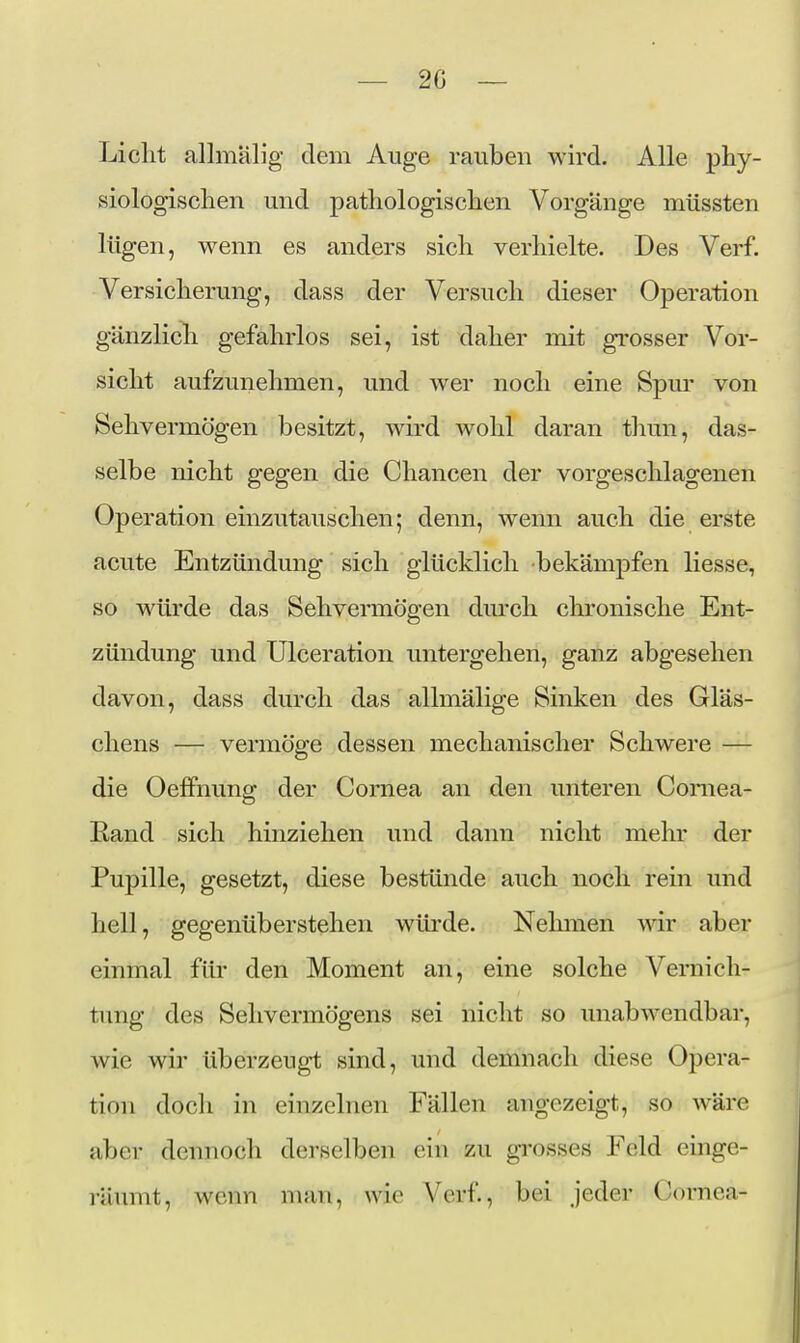 Liclit allmälig dem Auge rauben wird. Alle phy- siologisclien und patliologisclien Vorgänge müssten lügen, wenn es anders sich verhielte. Des Verf. Versicherung, dass der Versuch dieser Operation gänzlich gefahrlos sei, ist daher mit grosser Vor- sicht aufzunehmen, und wer noch eine Spur von Sehvermögen besitzt, wird wohl daran thun, das- selbe nicht gegen die Chancen der vorgeschlagenen Operation einzutauschen; denn, wenn auch die erste acute Entzündung sich glücklich bekämpfen Hesse, so würde das Sehvermögen durch chronische Ent- zündung und Ulceration untergehen, ganz abgesehen davon, dass durch das allmälige Sinken des Gläs- chens — vermöge dessen mechanischer Schwere — die Oefifnung der Cornea an den unteren Comea- Rand sich hinziehen und dann nicht mehr der Pupille, gesetzt, diese bestünde auch noch rein und hell, gegenüberstehen würde. Nehmen wir aber einmal für den Moment an, eine solche Vernich- tung des Sehvermögens sei nicht so unabwendbar, wie wir überzeugt sind, und demnach diese Opera- tion doch in einzelnen Fällen angezeigt, so wäre aber dennoch derselben ein zu gi'osses Feld einge- räumt, wenn num, wie Verf., bei jeder Cornea-