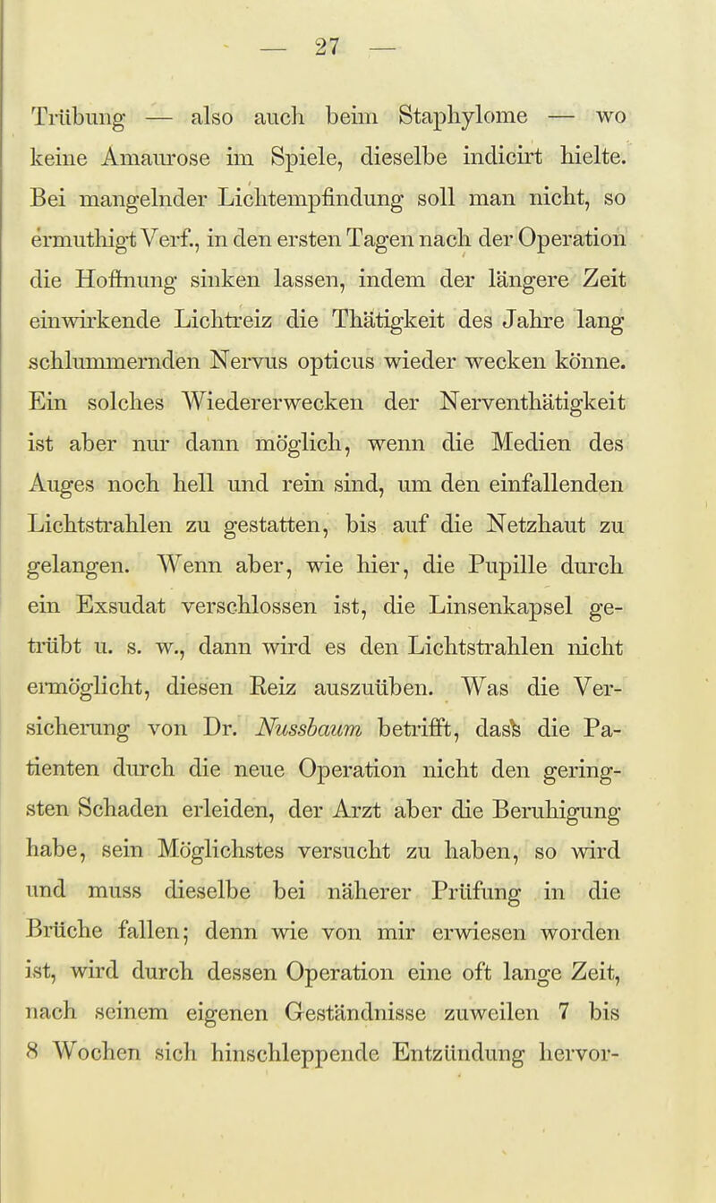 Trübung — also auch beim Stapliylome — wo keine Amaurose im Spiele, dieselbe indicirt hielte. Bei mangelnder Lichtempfindung soll man nicht, so ermuthigt Verf., in den ersten Tagen nach der Operation die Hoftnung sinken lassen, indem der längere Zeit einwirkende Lichtreiz die Thätigkeit des Jahre lang schlummernden Nervus opticus wieder wecken könne. Ein solches AViedererwecken der Nerventhätigkeit ist aber nm- dann möglich, wenn die Medien des Auges noch hell und rein sind, um den einfallenden Lichtsti'ahlen zu gestatten, bis auf die Netzhaut zu gelangen. Wenn aber, wie hier, die Pupille durch ein Exsudat verschlossen ist, die Linsenkapsel ge- trübt u. s. w., dann wird es den Lichtstrahlen nicht eraiöglicht, diesen Reiz auszuüben. Was die Ver- sicherung von Dr. Nussbaum betrifft, das^ die Pa- tienten durch die neue Operation nicht den gering- sten Schaden erleiden, der Arzt aber die Beruhigung habe, sein Möglichstes versucht zu haben, so wird und muss dieselbe bei näherer Prüfung in die Brüche fallen; denn wie von mir erwiesen worden ist, wird durch dessen Operation eine oft lange Zeit, nach seinem eigenen Geständnisse zuweilen 7 bis 8 Wochen sich hinschleppende Entzündung hervor-