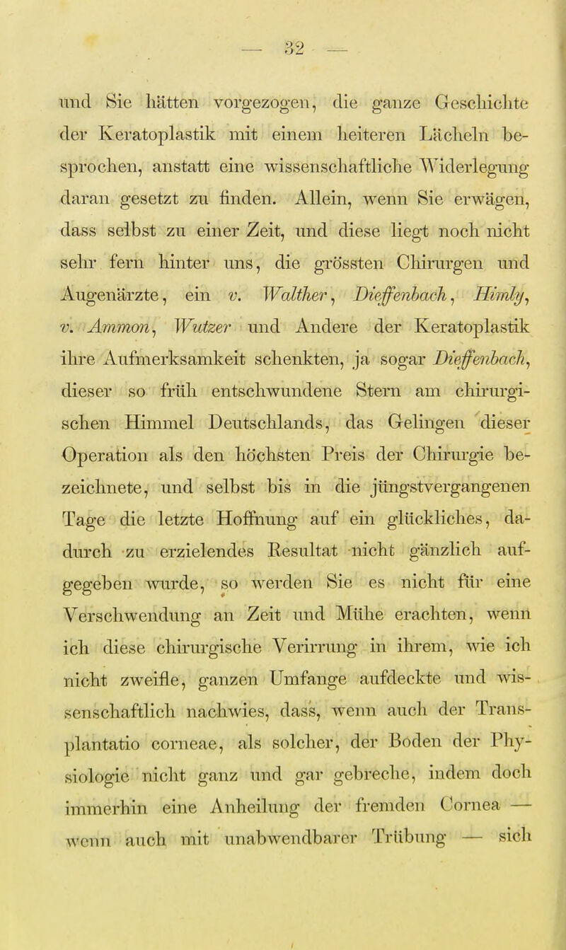 und Sie hätten vorgezogen, die ganze Geschichte der Keratoplastik mit einem heiteren Lächehi be- sprochen, anstatt eine wissenschaftliche Widerlegmig daran gesetzt zu finden. Allein, wenn Sie erwägen, dass selbst zu einer Zeit, und diese lieg-t noch nicht sehr fern hinter uns, die grössten Chirurgen und Augenärzte, ein v. Walther^ Dietzenbach^ Hiirdy^ V. Ammon^ Wutzei' und Andere der Keratoplastik ihre Aufmerksamkeit schenkten, ja sogar Diefenbachs dieser so früh entschwundene Stern am chirurgi- schen Himmel Deutschlands, das Gelingen dieser Operation als den höchsten Preis der Chirurgie be- zeichnete, und selbst bis in die jüngstvergangenen Tage die letzte Hoffnung auf ein glückliches, da- durch zu erzielendes Resultat nicht gänzlich auf- gegeben mirde, so werden Sie es nicht fiir eine Verschwendung an Zeit und Mühe erachten, wenn ich diese chirurgische Verirrung in ihrem, wie ich nicht zweifle, ganzen Umfange aufdeckte und wis- senschaftlich nachwies, dass, wenn auch der Trans- plantatio corneae, als solcher, der Boden der Phy- siologie nicht ganz und gar gebreche, indem doch immerhin eine Anheilung der fremden Cornea — wenn auch mit unabwendbai'cr Trübung — sich