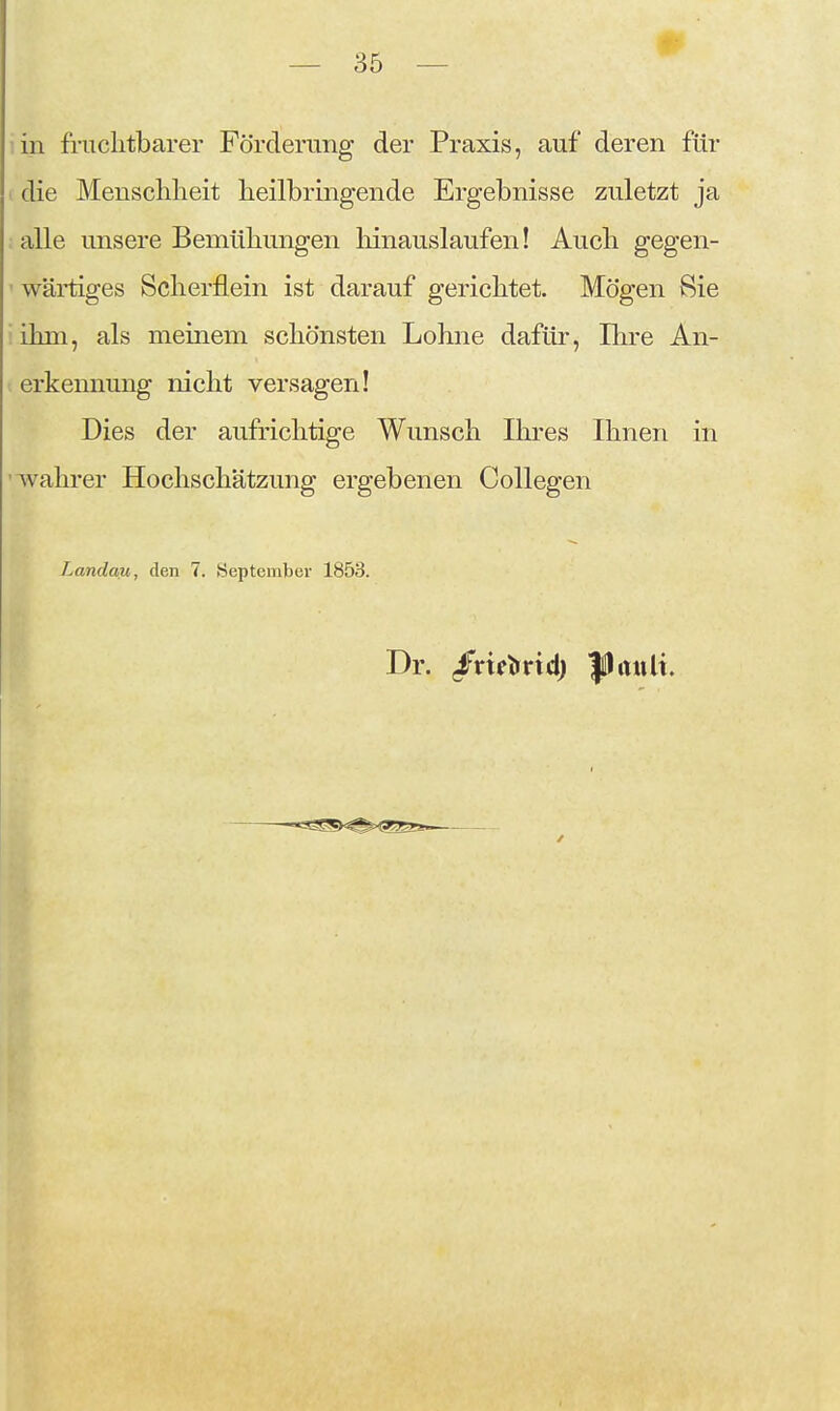 in fruchtbarer Förderung der Praxis, auf deren für > die Menschlieit heilbringende Ergebnisse zuletzt ja alle unsere Bemühungen hinauslaufen! Auch gegen- ' wärtiges Scherflein ist darauf gerichtet. Mögen Sie iihni, als meinem schönsten Lohne dafür, Ihre An- t erkennung nicht versagen! Dies der aufrichtige Wunsch Ihres Ihnen in '-wahrer Hochschätzung ergebenen Collegen Landau, den 7. September 1853. Dr. /nclrncl) l^lault.