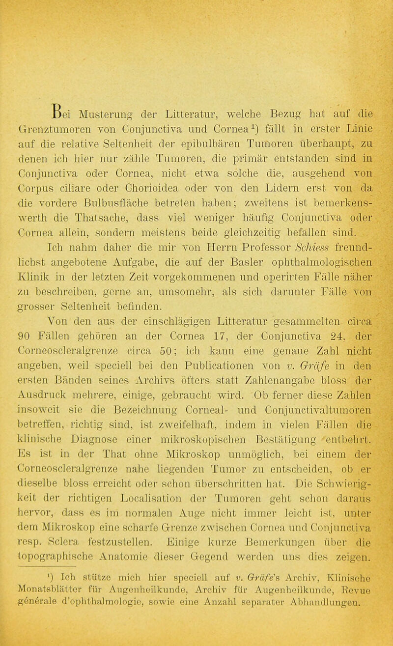 Bei Musterung der Litteratur, welclie Bezug Imt auf die Grenztumoren von Conjunctiva und Cornea fällt in erster Linie auf die relative Seltenheit der einbulbären Tumoren überhaupt, zu denen ich hier nur zähle Tumoren, die primär entstanden sind in Conjunctiva oder Cornea, nicht etwa solche die, ausgehend von Corpus ciliare oder Chorioidea oder von den Lidern erst von da die vordere Bulbusfläche betreten haben; zweitens ist bemerkens- werth die Thatsache, dass viel weniger häufig Conjunctiva oder Cornea allein, sondern meistens beide gleichzeitig befallen sind. Ich nahm daher die mir von Herrn Professor Schiess freund- lichst angebotene Aufgabe, die auf der Basler ophthalmologischen Klinik in der letzten Zeit vorgekommenen und operirten Fälle naher zu beschreiben, gerne an, umsomehr, als sich darunter Fälle von grosser Seltenheit befinden. Von den aus der einschlägigen Litteratur gesammelten circa 90 Fällen gehören an der Cornea 17, der Conjunctiva 24, der Corneoscleralgrenze circa 50; ich kann eine genaue Zahl nicht angeben, weil speciell bei den Publicationen von v. Gräfe in den ersten Bänden seines Archivs öfters statt Zahlenangabe bloss der Ausdruck mehrere, einige, gebraucht wird. Ob ferner diese Zahlen insoweit sie die Bezeichnung Corneal- und Conjunctivaltumoren l)etreffen, richtig sind, ist zweifelhaft, indem in vielen Fällen die klinische Diagnose einer mikroskopischen Bestätigung entbehrt. Es ist in der That ohne Mikroskop unmöglich, bei einem der Corneoscleralgrenze nahe liegenden Tumor zu entscheiden, ob er dieselbe bloss erreicht oder schon überschritten hat. Die Schwierig- keit der richtigen Localisation der Tumoren geht schon daraus hervor, dass es im normalen Auge nicht immer leicht ist, unter dem Mikroskop eine scharfe Grenze zwischen Cornea und Conjunctiva rosp. Sclera festzustellen. Einige kurze Bemerkungen über die topographische Anatomie dieser Gegend werden uns dies zeigen. ') Ich stütze mich hier spooioll uuf v. Oräfe's Arcliiv, Klinische Monatsblättcr für Augoiihcilkinulo, Arcliiv für Augenheilkunde, Revue g6n6rale d'ophthalmologie, sowie eine Anzahl separater Abhandlungen.