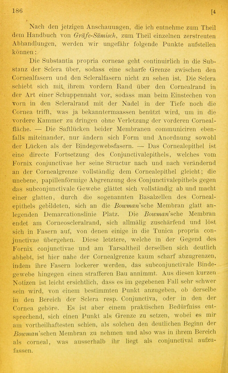 f Nach den jetzigen Anschauungen, die ich entnehme zum Theil dem Handbuch von Gräfe-Sämisch, zum Theil einzelnen zerstreuten Abhandlungen, werden wir ungefähr folgende Punkte aufstellen können: Die Substantia propria corneae geht continuirhch in die Sub- stanz der Sclera über, sodass eine scharfe Grenze zwischen den Cornealfasern und den Scleralfasern nicht zu sehen ist. Die Sclera schiebt sich mif^ ihrem vordem Rand über den Cornealrand in der Art einer Schuppennaht vor, sodass man beim Einstechen von vorn in den Scleralrand mit der Nadel in der Tiefe noch die Cornea trifft, was ja bekanntermaaasen benützt wird, um in die vordere Kammer zu dringen ohne Verletzung der vorderen Corneal- fläche. — Die Saftlücken beider Membranen communiciren eben- falls miteinander, nur ändern sich Form und Anordnung sowohl der Lücken als der Bindegewebsfasern. — Das Cornealepithel ist eine directe Fortsetzung des Conjunctivalepithels, welches vom Fornix conjunctivae her seine Structur nach und nach verändernd an der Cornealgrenze vollständig dem Cornealepithel gleicht; die unebene, papillenförmige Abgrenzung des Conjunctivalepithels gegen das subconjunctivale Gewebe glättet sich vollständig ab und macht einer glatten, durch die sogenannten Basalzellen des Corneal- epithels gebildeten, sich an die Bowman sehe Membran glatt an- legenden Demarcationslinie Platz. Die Bowman'sche Membran endet am Corneoscleralrand, sich allmälig zuschärfend und löst sich in Fasern auf, von denen einige in die Tunica propria con- junctivae übergehen. Diese letztere, welche in der Gegend des Fornix conjunctivae und am Tarsaltheil derselben sich deutlich abhebt, ist hier nahe der Cornealgrenze kaum scharf abzugrenzen, indem ihre Fasern lockerer werden, das subconjunctivale Binde- gewebe hingegen einen strafferen Bau annimmt. Aus diesen kurzen Notizen ist leicht ersichtlich, dass es im gegebenen Fall sehr schwer sein wird, von einem bestimmten Punkt anzugeben, ob derselbe in den Bereich der Sclera resp. Conjunctiva, oder in den der Cornea gehöre. Es ist aber einem praktischen Bedürfniss ent- sprechend, sich einen Punkt als Grenze zu setzen, wobei es mir ain vorlheilhaftesten schien, als solchen den deutlichen Beginn der j5owmcm'schen Membran zu nehmen und also was in ihrem Bereich als corneal, was ausserhalb ihr liegt als conjunctival aufzu- fassen.