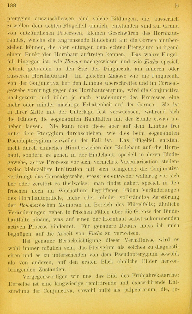 pterygien auszuschliessen sind solche Bildungen, die, äusserlich zuweilen dem ächten Flügelfell ähnlich, entstanden sind auf Grund von entzündlichen Processen, kleinen Geschwüren des Hornhaut- randes, welche die angrenzende Bindehaut auf die Cornea hinüber- ziehen können, die aber entgegen dem echten Pterygium an irgend einem Punkt 'der Hornhaut auftreten können. Das wahre Flügel- fell hingegen ist, wie Horner nachgewiesen und wie Fuchs speciell betont, gebunden an den Sitz der Pinguecula am inneren oder äusseren Hornhantrand. Im gleichen Maasse wie die Pinguecula von der Conjunctiva her den Limbus überschreitet und im Corneal- gewebe vordringt gegen das Hornhautcentrum, wird die Conjunctiva nachgezerrt und bildet je nach Ausdehnung des Processes eine mehr oder minder mächtige Erhabenheit auf der Cornea. Sie ist in ihrer Mitte mit der Unterlage fest verwachsen, während sich die Ränder, die sogenannten Randfalten mit der Sonde etwas ab- heben lassen. Nie kann man diese aber auf dem Lirabus frei unter dem Pterygium durchschieben, wie dies beim sogenannten Pseudopterygium zuweilen der Fall ist. Das P'lügelfell entsteht nicht durch einfaches Hinüberziehen der Bindehaut auf die Horn- haut, sondern es gehen in der Bindehaut, speciell in deren Binde- gewebe, active Processe vor sich, vermehrte Vascularisation, stellen- weise kleinzellige Infiltration mit sich bringend; die Conjunctiva verdrängt das Cornealgewebe, stösst es entweder wallartig vor sich her oder zerstört es theilweise; man findet daher, speciell in den frischen noch im Wachsthum begriffenen Fällen Veränderungen des Hornhautepithels, mehr oder minder vollständige Zerstörung der Bowman'sehen Membran im Bereich des Flügelfells; ähnliche Veränderungen gehen in frischen Fällen über die Grenze der Binde- hautfalte hinaus, was auf einen der Hornhaut selbst zukommenden activen Process hindeutet. Für genauere Details niuss ich mich begnügen, auf die Arbeit von Fuchs zu verweisen. Bei genauer Berücksichtigung dieser Verhältnisse wird es wohl immer möglich sein, das Pterygium als solches zu diagnosli- ciren und es zu unterscheiden von dem Pseudopterygium sowohl, als von anderen, auf den ersten Blick ähnliche IJilder hervor- bringenden Zuständen. Vergegenwärtigen wir uns das Bild des Frühjahrskatarrhs: Derselbe ist eine langwierige remittirende und exacerbirende Ent- zündung der Conjunctiva, sowohl bulbi als palpebrarum, die, je-