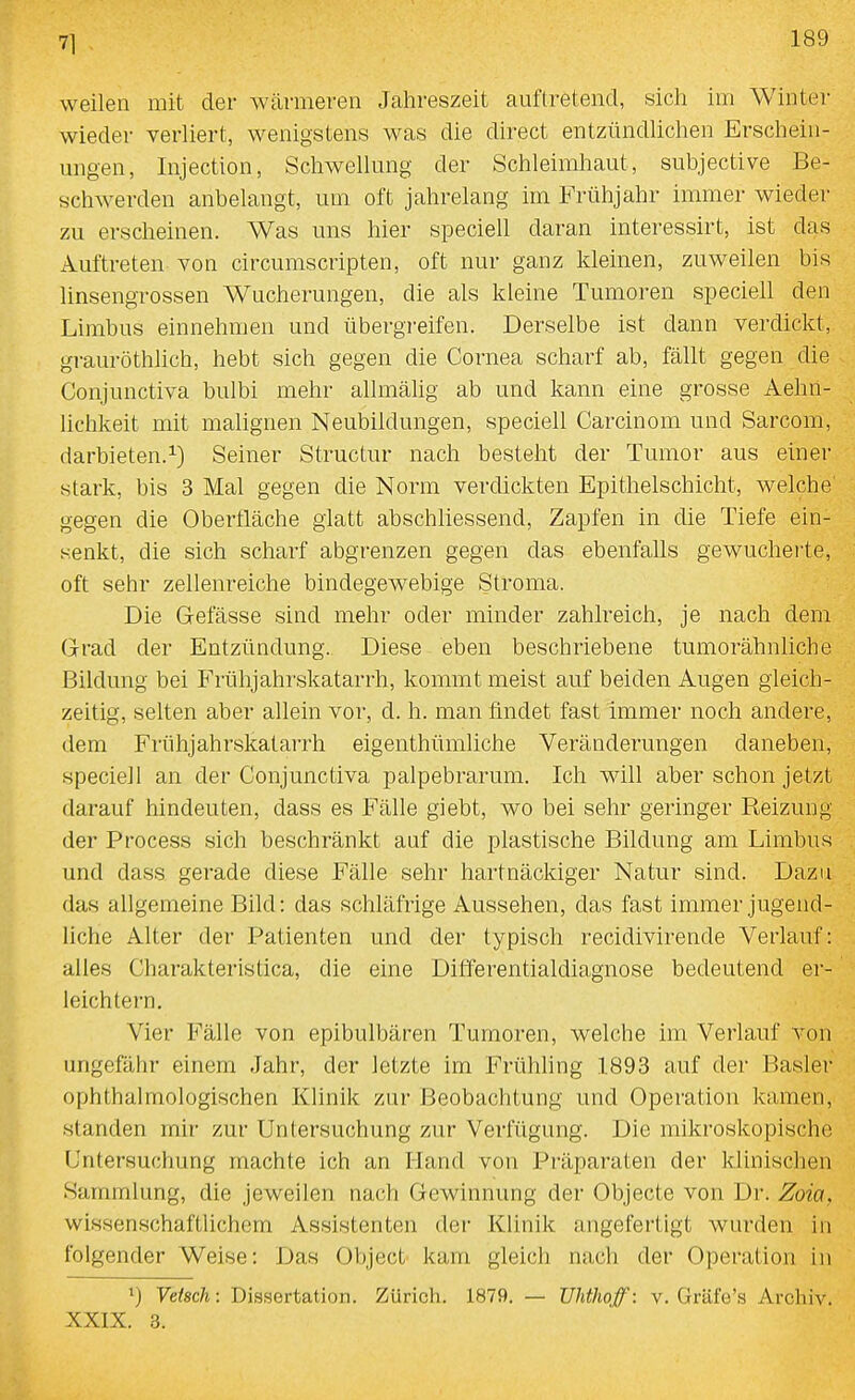 71 weilen mit der wärmeren Jahreszeit auftretend, sich im Winter wieder verliert, wenigstens was die direct entzündlichen Erschein- migen, Injection, Schwellung der Schleimliaut, subjective Be- schwerden anbelangt, um oft jahrelang im Frühjahr immer wieder zu erscheinen. Was uns hier specieh daran interessirt, ist das x^uftreten von circumscripten, oft nur ganz kleinen, zuweilen bis linsengrossen Wucherungen, die als kleine Tumoren speciell den Limbus einnehmen und übergreifen. Derselbe ist dann verdickt, grauröthlich, hebt sich gegen die Cornea scharf ab, fällt gegen die Conjunctiva bulbi mehr allmälig ab und kann eine grosse Aehh- lichkeit mit malignen Neubildungen, speciell Carcinom und Sarcom, darbieten.1) Seiner Structur nach besteht der Tumor aus einer stark, bis 3 Mal gegen die Norm verdickten Epithelschicht, welche gegen die Oberfläche glatt abschhessend, Zapfen in die Tiefe ein- senkt, die sich scharf abgrenzen gegen das ebenfalls gewucherte, oft sehr zellenreiche bindegewebige Stroma. Die Gefässe sind mehr oder minder zahlreich, je nach dem Grad der Entzündung. Diese eben beschriebene tumorähnliche Bildung bei Frühjahrskatarrh, kommt meist auf beiden Augen gleich- zeitig, selten aber allein vor, d. h. man findet fast immer noch andere, dem FrühjahrskataiTh eigenthümliche Veränderungen daneben, speciell an der Conjunctiva palpebrarum. Ich will aber schon jetzt darauf hindeuten, dass es Fälle giebt, wo bei sehr geringer Reizung der Process sich beschränkt auf die plastische Bildung am Limbus und dass gerade diese Fälle sehr hartnäckiger Natur sind. Dazu das allgemeine Bild: das schläfrige Aussehen, das fast immer jugend- liche Alter der Patienten und der typisch recidivirende Verlauf: alles Charakteristica, die eine Differentialdiagnose bedeutend er- leichtern. Vier Fälle von epibulbären Tumoren, welche im Verlauf von ungefähr einem Jahr, der letzte im Frühling 1893 auf der Basler ophthalmologischen Klinik zur Beobachtung und Operation kamen, standen mir zur Untersuchung zur Verfügung. Die mikroskopische Untersuchung machte ich an Hand von Präparaten der klinischen Sammlung, die jeweilen nach Gewinnung der Objecto von Dr. Zoia. wissenschaftlichem Assistenten der Klinik angefertigt wurden in folgender Weise: Das Object kam gleich nach der Operation in 1) Veisch: Dissertation. Zürich. 1879. — Uhthoff: v. Gräfe's Archiv. XXIX. 3.