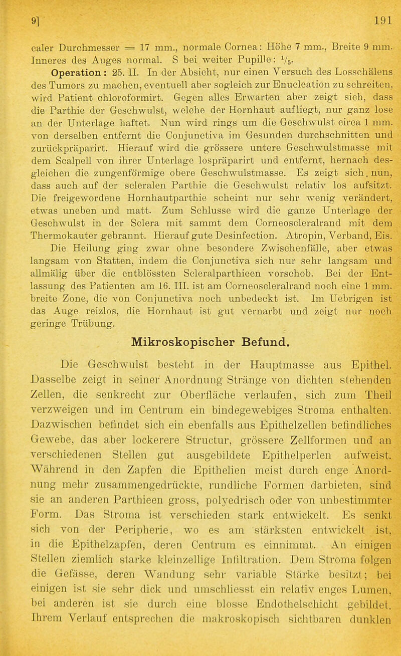 caler Durchmesser = 17 mm., normale Cornea: Höhe 7 mm., Breite 9 mm. Inneres des Auges normal. S bei weiter Pupille: Vo- Operation : 25. II. In der Absicht, nur einen Versuch des Losschälens des Tumors zu machen, eventuell aber sogleich zur Enucleation zu schreiten, wü'd Patient chloroformirt. Gegen alles Erwarten aber zeigt sich, dass die Parthie der Geschwulst, welche der Hornhaut aufliegt, nur ganz lose an der Unterlage haftet. Nun wird rings um die Geschwulst circa 1 mm. von derselben entfernt die Conjunctiva im Gesunden durchschnitten und zurückpräparirt. Hierauf wird die grössere untere Geschwulstmasse mit dem ScalpeU von ihrer Unterlage lospräparirt und entfernt, hernach des- gleichen die zungenförmige obere Geschwulstmasse. Es zeigt sich. nun, dass auch auf der scleralen Parthie die Geschwulst relativ los aufsitzt. Die freigewordene Hornhautparthie scheint nur sehr wenig verändert, etwas uneben und matt. Zum Schlüsse wird die ganze Unterlage der Geschwulst in der Sclera mit sammt dem Corneoscleralrand mit dem Thermokauter gebrannt. Hierauf gute Desinfection. Atropin, Verband, Eis. Die Heilung ging zwar ohne besondere Zwischenfälle, aber etwas langsam von Statten, indem die Conjunctiva sich nur sehr langsam und allmälig über die entblössten Scleralparthieen vorschob. Bei der Ent- lassung des Patienten am 16. III. ist am Corneoscleralrand noch eine 1 mm. breite Zone, die von Conjunctiva noch unbedeckt ist. Im Uebrigen ist das Auge reizlos, die Hornhaut ist gut vernarbt und zeigt nur noch geringe Trübung. Mikroskopischer Befund. Die Geschwulst besteht in der Hauptmasse aus Epithel. Dasselbe zeigt in seiner Anordnung Stränge von dichten stehenden Zellen, die senkrecht zur Oberfläche verlaufen, sich zum Theil verzweigen und im Centrum ein bindegewebiges Stroma enthalten. Dazwischen befindet sich ein ebenfalls aus Epithelzellen befindliches Gewebe, das aber lockerere Structur, grössere Zellformen und an verschiedenen Stellen gut ausgebildete Epilhelperlen aufweist. Während in den Zapfen die Epithelien meist durch enge Anord- nung mehr zusammengedrückte, rundliche Formen darbieten, sind sie an anderen Parthieen gross, polyedrisch oder von unbestimmter Form. Das Stroma ist verschieden stark entwickelt. Es senkt sich von der Peripherie, wo es am stärksten entwickelt ist. in die Epithelzapfen, deren Centrum es einnimmt. An einigen Stellen ziemlich starke kleinzellige Infllti'ation. Dem Stroma folgen die Gefässe, deren Wandung sehr variable Stärke besitzt; bei einigen ist sie sehr dick und umschliesst ein relativ enges I.umen. bei anderen ist sie durch eine blosse Endothelschicht gebildet. Ihrem Verlauf entsprechen die makroskopisch sichtbai-en dunklen