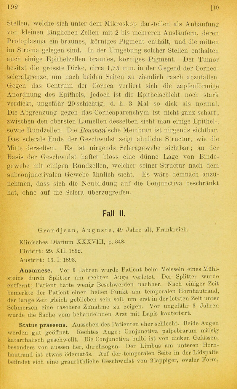 Stellen, welche sich unter dem Mikroskop darstellen als Anhäufung- von kleinen länglichen Zellen mit 2 bis mehreren Ausläufern, deren Protoplasma ein braunes, körniges Pigment enthält, und die mitten im Stroma gelegen sind. In der Umgebung solcher Stellen enthalten auch einige Epithelzellen braunes, körniges Pigment. Der Tumor besitzt die grösste Dicke, circa 1,75 mm. in der Gegend der Corneo- scleralgrenze, um nach beiden Seiten zu ziemlich rasch abzufallen. Gegen das Centrum der Cornea verliert sich die zapfenfönnige Anordnung des Epithels, jedoch ist die Epithelschicht noch stark verdickt, ungefähr 20 schichtig, d. h. 3 Mal so dick als normal. Die xlbgrenzung gegen das Corneaparenchym ist nicht ganz scharf; zwischen den obersten Lamellen desselben sieht man einige Epithel-, sowie Rundzellen. Die Boivman sehe Membran ist nirgends sichtbar. Das sclerale Ende der Geschwulst zeigt ähnliche Structur, wie die Mitte derselben. Es ist nirgends Scleragewebe sichtbar; an der Basis der Geschwulst haftet bloss eine dünne Lage von Binde- gewebe mit einigen Rundzellen, welcher seiner Structur nach dem subconjunctivalen Gewebe ähnlich sieht. Es wäre demnach anzu- nehmen, dass sich die Neubildung auf die Conjunctiva beschränkt hat, ohne auf die Sclera überzugreifen. Fall II. ürandjean, Auguste, 49 Jahre alt, Frankreich. Klinisches Diarium XXXVIII, p. 348. Eintritt: 29. XII. 1892. Austritt: 16. I. 1893. Anamnese. Vor 6 Jahren wurde Patient beim Meissein eines Mühl- steins durch Splitter am rechten Auge verletzt. Der Splitter wurdo entfernt; Patient hatte wenig Beschwerden nachher. Nach einiger Zeit l)emerkte der Patient einen hellen Punkt am temporalen Hornhautrand, der lange Zeit gleich geblieben sein soll, um erst in der letzten Zeit unter Schmerzen eine raschere Zunahme zu zeigen. Vor ungefähr 3 Jahren wurdo die Sache vom behandelnden Arzt mit Lapis kauterisirt. Status praesens. Aussehen des Patienten eher schlecht. Beide Augen werden gut geöffnet. Rechtes Auge: Conjunctiva palpebrarum miilsig katarrhuli.sch geschwellt. Die Conjunctiva bulbi ist von dicken Gefässen, besonders von aussen her, durchzogen. Der Limbus am unteren Horn- Ijautrand ist etwas ödematos. Auf der temporalen Seite in der Lidspalte befindet sich eine grauröthliche Geschwulst von 2 lappiger, ovaler Form,