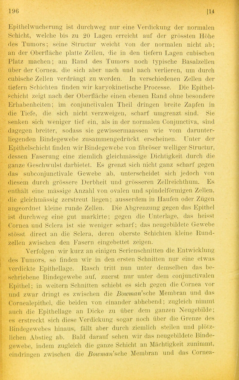Epithelwucherung ist durchweg nur eine Verdickung der normalen Schicht, welche bis zu 20 Lagen erreicht auf der grössten Höhe des Tumors; seine Structur weicht von der normalen nicht ab; an der Oberfläche platte Zellen, die in den tiefern Lagen cubischen Platz machen; am Rand des Tumors noch typische Basalzellen über der Cornea, die sich aber nach und nach vei'lieren, um durch cubische Zellen verdrängt zu werden. In verschiedenen Zellen der tiefern Schichten finden wir karyokinetische Processe. Die Epithel- .«chicht zeigt nach der Oberfläche einen ebenen Rand ohne besondei'e Erhabenheiten; im conjunclivalen Theil dringen breite Zapfen in die Tiefe, die sich nicht verzweigen, scharf umgrenzt sind. Sie senken sich weniger tief ein, als in der normalen Conjunctiva, shid dagegen breiter, sodass sie gewissermaassen wie vom darunter- liegenden Bindegewebe zusammengedrückt erscheinen. Unter der Epithelschicht finden wir Bindegewebe von fibröser welliger Structur, dessen Faserung eine ziemlich gleichmässige Dichtigkeit durch die ganze Geschwulst darbietet. Es grenzt sich nicht ganz scharf gegen das subconjunctivale Gewebe ab, unterscheidet sich jedoch von diesem durch grössere Derbheit und grösseren Zellreichthum. Es enthält eine mässige Anzahl von ovalen und spindelförmigen Zellen, die gleichmässig zerstreut liegen; ausserdem in Haufen oder Zügen angeordnet kleine runde Zellen. Die Abgrenzung gegen das Epithel ist durchweg eine gut markirte; gegen die Unterlage, das heisst Cornea und Sclera ist sie weniger scharf; das neugebildele Gewebe stösst direct an die Sclera, deren oberste Schichten kleine Rund- zellen zwischen den Fasern eingebettet zeigen. Verfolgen wir kurz an einigen Serienschnitten die Entwicklung des Tumors, so finden wir in den ersten Schnitten nur eine etwas verdickte Epithellage. Rasch tritt nun unter demselben das be- schriebene Bindegewebe auf, zuerst nur unter dem conjunctivalen Epithel; in weitern Schnitten schiebt es sich gegen die Cornea vor und zwar dringt es zwischen die Bowman'sche Membran und das Cornealepithel, die beiden von einander abhebend; zugleich ninnnt ;iuch die Epithellage an Dicke zu übei- dem ganzen Neugebilde; es erstreckt sich diese Verdickung sog;ir noch über die Grenze des Bindegewebes hinaus, fällt a])er durch ziemlich steilen und plötz- lichen Abstieg ab. \Md darauf sehen wir das neugebildete Binde- gewebe, indem zugleich die ganze Schidit an Mächtigkeit zunimmt, • ■indringen zwischen die Bowman'sche Membran und das Cornea-