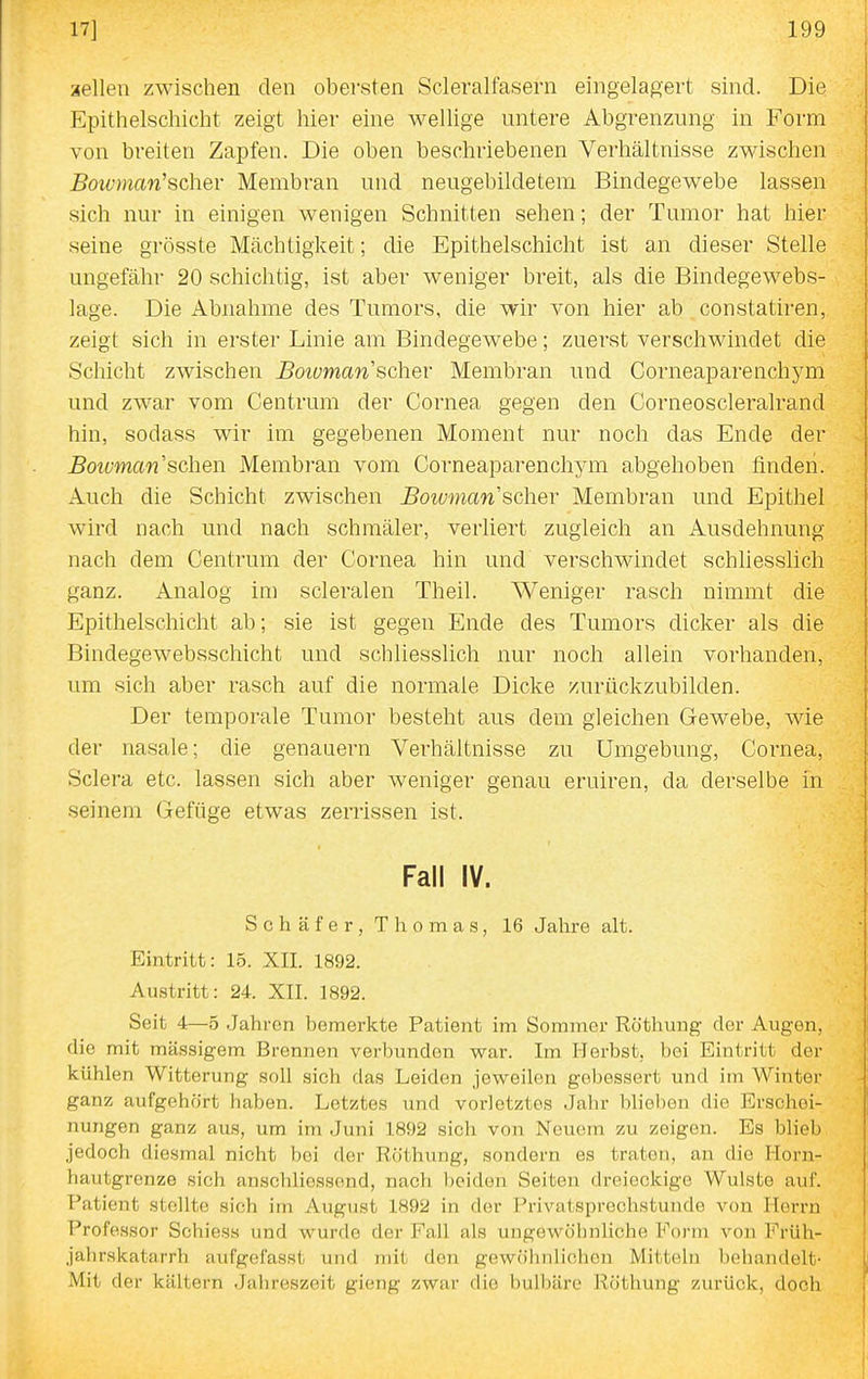 aellen zwischen den obersten Scleralfasern eingela^^ert sind. Die Epithelschicht zeigt hier eine wellige untere Abgrenzung in Form von breiten Zapfen. Die oben beschriebenen Verhältnisse zwischen Boivman''sch.eY Membran und neugebildetem Bindegewebe lassen sich nur in einigen wenigen Schnitten sehen; der Tumor hat hier seine grösste Mächtigkeit; die Epithelschicht ist an dieser Stelle ungefähr 20 schichtig, ist aber weniger breit, als die Bindegewebs- lage. Die Abnahme des Tumors, die wir von hier ab constatiren, zeigt sich in erster Linie am Bindegewebe; zuerst verschwindet die Schicht zwischen Boiuman scher Membran und Corneaparenchym und zwar vom Centrum der Cornea gegen den Corneoscleralrand hin, sodass wir im gegebenen Moment nur noch das Ende der Boivman sehen Membi'an vom Corneaparenchym abgehoben finden. Auch die Schicht zwischen Boiuman scher Membran und Epithel wird nach und nach schmäler, verliert zugleich an Ausdehnung nach dem Centrum der Cornea hin und verschwindet schhesslich ganz. Analog im scleralen Theil. Weniger rasch nimmt die Epithelschicht ab; sie ist gegen Ende des Tumors dicker als die Bindegewebsschicht und schliesslich nur noch allein vorhanden, um sich aber rasch auf die normale Dicke ^urückzubilden. Der temporale Tumor besteht aus dem gleichen Gewebe, wie der nasale; die genauem Verhältnisse zu Umgebung, Cornea, Sclera etc. lassen sich aber weniger genau eruiren, da derselbe in seinem Gefüge etwas zerrissen ist. Fall IV. Schäfer, Thomas, 16 Jahre alt. Eintritt: 15. XII. 1892. Austritt: 24. XII. 1892. Seit 4—0 Jahren bemerkte Patient im Sommer Röthung der Augen, die mit massigem Brennen verbunden war. Im Herbst, bei Eintritt der kühlen Witterung soll sich das Leiden jeweilen gebessert und im Winter ganz aufgehört haben. Letztes und vorletztes Jahr blieben die Erschei- nungen ganz aus, um im Juni 1892 sich von Neuem zu zeigen. Es blieb jedoch diesmal nicht bei der Röthung, sondern es traten, an die Horn- hautgrenze sich anschliessend, nach beiden Seiten dreieckige Wulste auf. Patient stellte sich im August 1892 in der Privatsprechstunde von Herrn Professor Schiess und wurde der Fall als ungewöhnliche Form voii Friih- jahrskatarrh aufgefasst und mit den gewö'lmliohcn Mitteln behandelt- Mit der kältern Jahreszeit gieng zwar die bulbäre Röthung zurück, doch