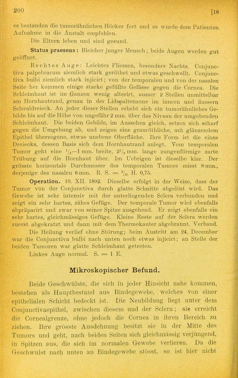 [18 es bestanden die tumorähnlichen Höcker fort und es wurde dem Patienten Aufnahme in die Anstalt empfohlen. Die Eltern leben und sind gesund. Status praesens : Bleicher junger Mensch; beide Augen werden gut geöffnet. Rechtes Auge: Leichtes Fliessen, besonders Nachts. Conjunc- tiva palpebrarum ziemlich stark geröthet und etwas geschwellt. Conjunc- tiva bulbi ziemlich stark injicirt; von der temporalen und von der nasalen Seite her kommen einige starke gefüllte Gefässe gegen die Cornea. Die Schleimhaut ist im Ganzen wenig alterirt, ausser 2 Stellen unmittelbar am Hornhautrand, genau in der Lidspaltenzone im innern und äussern Scleraldreieck. An jeder dieser Stellen erhebt sich ein tumorähnliches Ge- bilde bis auf die Höhe von ungefähr 2 mm. über das Niveau der umgebenden Schleimhaut. Die beiden Gebilde, im Aussehen gleich, setzen sich scharf gegen die Umgebung ab, und zeigen eine grauröthliche, mit glänzendem Epithel überzogene, etwas unebene Oberfläche. Ihre Form ist die eines Dreiecks, dessen Basis sich dem Hornhautrand anlegt. Vom temporalen Tumor geht eine Vs—1 mm. breite, 2V'2 mm. lange zungenförmige zarte Trübung auf die Hornhaut über. Im Uebrigen ist dieselbe klar. Der grösste horizontale Durchmesser des temporalen Tumors misst 8 mm., derjenige des nasalen 6 mm. R. S. = Va» H. 0,75. Operation. 10. XII. 1892. Dieselbe erfolgt in der Weise, dass der Tumor von der Conjunctiva durch glatte Schnitte abgelöst wird. Das Gewebe ist sehr intensiv mit der unterliegenden Sclera verbunden und zeigt ein sehr hartes, zähes Gefüge. Der temporale Tumor wird ebenfalls abpräparirt und zwar von seiner Spitze ausgehend. Er zeigt ebenfalls ein sehr hartes, gieichmässiges Gefüge. Kleine Reste auf der Sclera werden zuerst abgekratzt und dann mit dem Thermokauter abgebrannt. Verband. Die Heilung verlief ohne Störung; beim Austritt am 24. December war die Conjunctiva bulbi nach unten noch etwas injicirt; an Stelle der beiden Tumoren war glatte Schleimhaut getreten. Linkes Auge normal. S. = 1 E. Mikroskopischer Befund. Beide Geschwülste, die sich in jeder Hinsicht nahe kommen, bestehen als Hauptbestand aus Bindegewebe, welches von einer epithelialen Schicht ])edeckt ist. Die Neubildung liegt unter dem Conjunctivaepithel, /wischen diesem und der Sclera; sie erreicht die Cornealgrenze, ohne jedoch die Cornea in ihren Bereich zu ziehen. Ihre grösste Ausdehnung besitzt sie in der Mitte des Tumors und geht, nach beiden Seilen sicli gleichmässig veijüngend, in Spitzen aus, die sich im normalen Gewebe verlieren. Da die Geschwulst nach unten an Bindegewebe stösst, so ist hier nicht