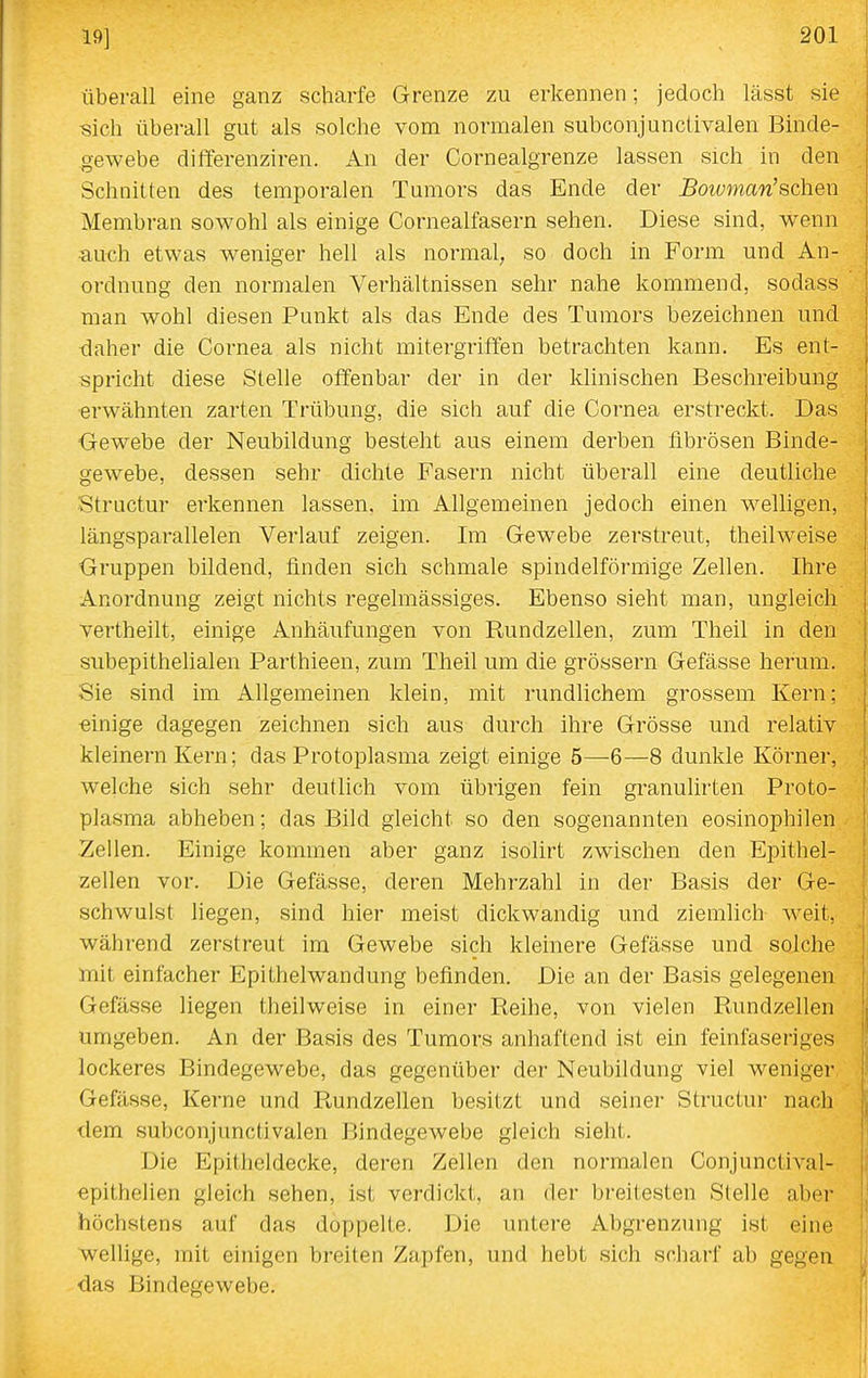 überall eine ganz scharfe Grenze zu erkennen; jedoch lässt sie sich überall gut als solche vom normalen subconjunclivalen Binde- gewebe differenziren. An der Cornealgrenze lassen sich in den _ Schnitten des temporalen Tumors das Ende der ^oiüwmw'schen Membran sowohl als einige Cornealfasern sehen. Diese sind, wenn auch etwas weniger hell als normal, so doch in Form und An- ordnung den normalen Verhältnissen sehr nahe kommend, sodass man wohl diesen Punkt als das Ende des Tumors bezeichnen und daher die Cornea als nicht mitergrifTen betrachten kann. Es ent- spricht diese Stelle offenbar der in der klinischen Beschreibung erwähnten zarten Trübung, die sich auf die Cornea erstreckt. Das ■Gewebe der Neubildung besteht aus einem derben fibrösen Binde- gewebe, dessen sehr dichte Fasern nicht überall eine deutliche Structur erkennen lassen, im Allgemeinen jedoch einen welligen, längsparallelen Verlauf zeigen. Im Gewebe zerstreut, theilweise Gruppen bildend, finden sich schmale spindelförmige Zellen. Ihre Anordnung zeigt nichts regelmässiges. Ebenso sieht man, ungleich \ vertheilt, einige Anhäufungen von Rundzellen, zum Theil in den subepithelialen Parthieen, zum Theil um die grössern Gefässe herum. Sie sind im Allgemeinen klein, mit rundlichem grossem Kern; einige dagegen zeichnen sich aus durch ihre Grösse und relativ kleinern Kern; das Protoplasma zeigt einige 5—6—8 dunkle Körner, welche sich sehr deutlich vom übrigen fein granulirten Proto- plasma abheben; das Bild gleicht so den sogenannten eosinophilen Zellen. Einige kommen aber ganz isolirt zwischen den Epithel- zellen vor. Die Gefässe, deren Mehrzahl in der Basis der Ge- schwulst liegen, sind hier meist dickwandig und ziemlich weit, während zerstreut im Gewebe sich kleinere Gefässe und solche mit einfacher Epithelwandung befinden. Die an der Basis gelegenen Gefässe liegen theilweise in einer Reihe, von vielen Rundzellen umgeben. An der Basis des Tumors anhaftend ist ein feinfaseriges lockeres Bindegewebe, das gegenüber der Neubildung viel weniger Gefässe, Kerne und Rundzellen besitzt und seiner Structur nach dem subconjunctivalen Bindegewebe gleich sieht. Die Epitheldecke, deren Zellen den normalen Conjunctival- epithelien gleich sehen, ist verdickt, an der breitesten Stelle aber höchstens auf das doppelte. Die untere Abgrenzung ist eine wellige, mit einigen breiten Zapfen, und hebt sich scharf ab gegen das Bindegewebe.