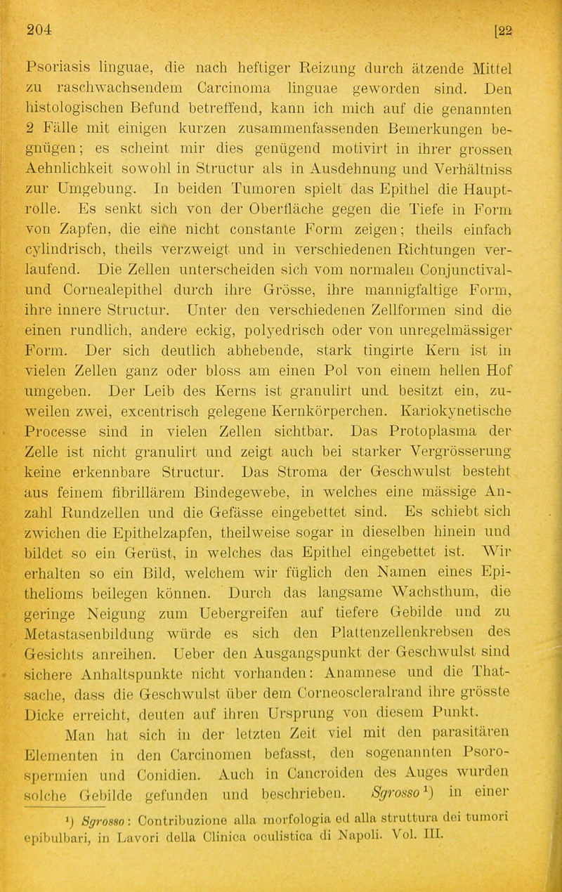Psoriasis linguae, die nacli heftiger Reizung durch ätzende Mittel zu rascliwachsendem Carcinoma linguae geworden sind. Den histologischen Befund betreffend, kann ich mich auf die genannten 2 Fälle mit einigen kurzen zusammenfassenden Bemerkungen be- gnügen ; es scheint mir dies genügend motivirt in ihrer grossen Aehnlichkeit sowohl in Structur als in Ausdehnung und Verhältniss zur Umgebung. In beiden Tumoren spielt das Epithel die Haupt- rolle. Es senkt sich von der Oberfläche gegen die Tiefe in Form von Zapfen, die eine nicht constante Form zeigen; theils einfach cylindrisch, theils verzweigt und in verschiedenen Richtungen ver- laufend. Die Zellen unterscheiden sich vom normalen Conjunctival- und Cornealepithel durch ihre Grösse, ihre mannigfaltige Form, ihre innere Structur. Unter den verschiedenen Zellformen sind die einen rundlich, andere eckig, polyedrisch oder von unregelraässiger Form. Der sich deutlich abhebende, stark tingirte Kern ist in vielen Zellen ganz oder bloss am einen Pol von einem hellen Hof umgeben. Der Leib des Kerns ist granulirt und besitzt ein, zu- weilen zwei, excentrisch gelegene Kernkörperchen. Kariokynetische Processe sind in vielen Zellen sichtbar. Das Protoplasma der Zelle ist nicht granulirt und zeigt auch bei starker Vergrösserung keine erkennbare Structur. Das Stroma der Geschwulst besteht aus feinem fibrillärem Bindegewebe, in welches eine massige An- zahl Rundzellen und die Gefässe eingebettet sind. Es schiebt sich zwichen die Epithelzapfen, theilweise sogar in dieselben hinein und bildet so ein Gerüst, in welches das Epithel eingebettet ist. Wir erhalten so ein Bild, welchem wir füglich den Namen eines Epi- thelioms beilegen können. Durch das langsame Wachsthum, die geringe Neigung zum Uebergreifen auf tiefere Gebilde und zu Metastasenbildung würde es sich den Plaltenzellenkrebsen des Gesichts anreihen. Ueber den Ausgangspunkt der Geschwulst sind sichere Anhaltspunkte nicht vorhanden: Anamnese und die That- sache, dass die Geschwulst über dem Corneoscleralrand ihre grösste Dicke erreicht, deuten auf ihren Ursprung von diesem Punkt. Man hat sich in der letzten Zeit viel mit den parasitären Elementen in den Carcinomen befasst, den sogenannten Psoro- spermien und Conidien. Auch in Cancroiden des Auges wurden solche Gebilde gefunden und beschrieben. Sgrosso^) in einer ») Sgrosso: Contribuziono alla morfologia ed alla struttura doi tuniori epibulbari, in Lavori doUa Clinica oculistica di Napoli. Vol. III.