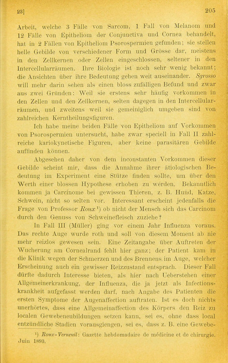 23] Arbeit, welche 3 Fälle von Sarcom, 1 Fall von Melanom und 12 Fälle von Epitheliom der Conjunctiva und Cornea behandelt, hat in 2 Fällen von Epitheliom Psorospermien gefunden; sie stellen helle Gebilde von verschiedener Form und Grösse dar, meistens in den Zellkernen oder Zellen eingeschlossen, seltener in den Intercellularräumen. Ihre Biologie ist noch sehr wenig bekannt; die Ansichten über ihre Bedeutung gehen weit auseinander. Sgrosso will mehr darin sehen als einen bloss zufälligen Befund und zwar aus zwei Gründen: Weil sie erstens sehr häutig vorkommen in den Zellen und den Zellkernen, selten dagegen in den Intercellular- räumen, und zweitens weil sie gemeiniglich umgeben sind von zahlreichen Kerntheilungsfiguren. Ich habe meine beiden Fälle von Epitheliom auf Vorkommen von Psorospermien untersucht, habe zwar speciell in Fall II zahl- reiche kariokynetische Figuren, aber keine parasitären Gebilde auffinden können. Abgesehen daher von dem inconstanten Vorkommen dieser Gebilde scheint mir, dass die Annahme ihrer ätiologischen Be- deutung im Experiment eine Stütze finden sollte, um über den Werth einer blossen Hypothese erhoben zu werden. Bekanntlich kommen ja Carcinome bei gewissen Thieren, z. B. Hund, Katze, Schwein, nicht so selten vor. Interessant erscheint jedenfalls die Frage von Professor Eoux ^) ob nicht der Mensch sich das Carcinom durch den Genuss von Schweinefleisch zuziehe? In Fall III (Müller) ging vor einem Jahr Influenza voraus. Das rechte Auge wurde roth und soll von diesem Moment ab nie mehr reizlos gewesen sein. Eine Zeitangabe über Auftreten der Wucherung am Cornealrand fehlt hier ganz; der Patient kam in die Klinik wegen der Schmerzen und des Brennens.im Auge, welcher Erscheinung auch ein gewisser Reizzustand entsprach. Dieser Fall dürfte dadurch Interesse bieten, als hier nach Ueberstehen einer AUgemeinerkrankung, der Influenza, die ja jetzt als Infections- krankheit aufgefasst werden darf, nach Angabe des Patienten die ersten Symptome der Augenattection auftraten. Ist es doch nichts unerhörtes, dass eine Allgemeinaflection des Körpers den Reiz zu localen Gewebeneubildungen setzen kann, sei es, ohne dass local entzündliche Stadien vorausgiengen, sei es, dass z. B. eine Gewebe- Rovx-Verneuil: Gazette hebdomadaire de mödicine et de Chirurgie. Juin 1893.