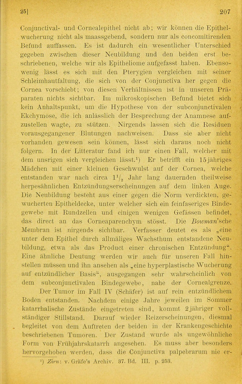 Conjunctival- und Cornealepithel nicht ab; wir können die Epitliel- wucherung nicht als maassgebend, sondern nur als concomitirenden Befund auffassen. Es ist dadurch ein wesentlicher Unterschied gegeben zwischen dieser Neubildung und den beiden erst be- schriebenen, welche wir als Epitheliome aufgefasst haben. Ebenso- wenig lässt es sich mit den Pterygien vergleichen mit seiner Schleimhautfaltung, die sich von der Conjunctiva her gegen die Cornea vorschiebt; von diesen Verhältnissen ist in unseren Prä- paraten nichts sichtbar. Im mikroskopischen Befund bietet sich kein Anhaltspunkt, um die Hypothese von der subconjunctivalen Ekchymose, die ich anlässlich der Besprechung der Anamnese auf- zustellen wagte, zu stützen. Nirgends lassen sich die Residuen vorausgegangener Blutungen nachweisen. Dass sie aber nicht vorhanden gewesen sein können, lässt sich daraus noch nicht folgern. In der Litteratur fand ich nur einen Fall, welcher mit dem unsrigen sich vergleichen lässt.^) Er betrifft ein 15jähriges Mädchen mit einer kleinen Geschwulst auf der Cornea, welche entstanden war nach circa 1^/2 Jahr lang dauernden theilweise herpesähnUchen Entzündungserscheinungen auf dem hnken Auge. Die Neubildung besteht aus einer gegen die Norm verdickten, ge- wucherten Epitheldecke, unter welcher sich ein feinfaseriges Binde- gewebe mit Rundzellen und einigen wenigen Gefässen befindet, das direct an das Corneaparenchym stösst. Die Boivman'sche Membran ist nirgends sichtbar. Verfasser deutet es als „eine unter dem Epithel durch allmäliges Wachsthum entstandene Neu- bildung, etwa als das Product einer chronischen Entzündung. Eine ähnliche Deutung werden wir auch für unseren Fall hin- stellen müssen und ihn ansehen als „eine hyperplastische Wucherung auf entzündlicher Basis'^S ausgegangen sehr wahrscheinlich von dem subconjunctivalen Bindegewebe, nahe der Cornealgrenze. Der Tumor im Fall IV (Schäfer) ist auf rein entzündlichem Boden entstanden. Nachdem einige Jahre jeweilen im Sommer katarrhalische Zustände eingetreten sind, kommt 2jähriger voll- ständiger Stillstand. Darauf wieder Reizerscheinungen, diesmal begleitet von dem Auftreten der beiden in der Krankengeschichte beschriebenen Tumoren. Der Zustand wurde als ungewöhnliclie Form von Fi-ühjahrskalarrh angesehen. Es muss aber besonders hervorgehoben werden, dass die Conjunctiva palpebrarum nie ci- >) -Zzrn: v. Gräfe's Archiv. 37. Bd. III. p. 25.3.
