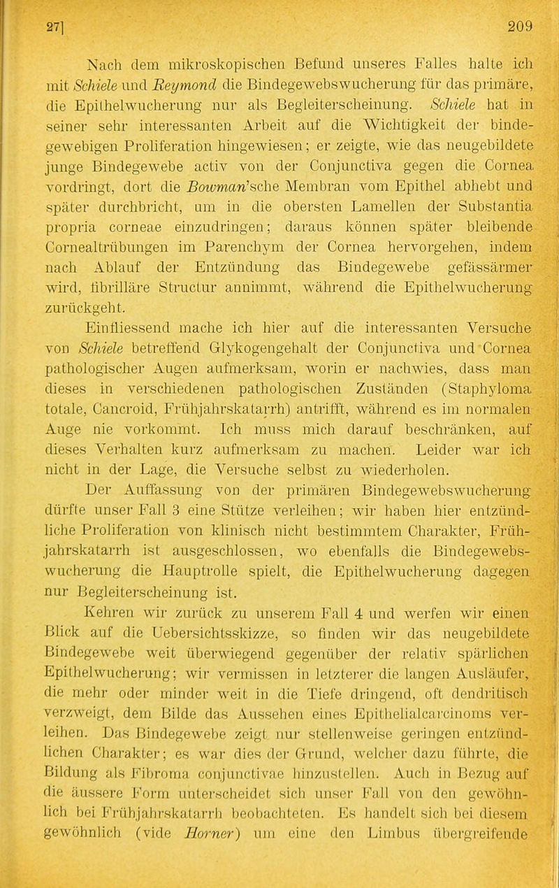 Nach dem mikroskopischen Befund unseres Falles halte ich mit Schiele und Reymond die Bindegewebs Wucherung für das primäre, die Epithelwucherung nur als Begleiterscheinung. Schiele hat in seiner sehr interessanten Arbeit auf die Wichtigkeit der binde- gewebigen Proliferation hingewiesen; er zeigte, wie das neugebildete junge Bindegewebe activ von der Conjunctiva gegen die Cornea vordringt, dort die 5ot£;man'sche Membran vom Epithel abhebt und später durchbricht, um in die obersten Lamellen der Substantia propria corneae einzudringen; daraus können später bleibende Cornealtrübungen im Parenchym der Cornea hervorgehen, indem nach Ablauf der Entzündung das Bindegewebe gefässärmer wird, tibrilläre Structur annimmt, wähi'end die Epithel Wucherung zurückgeht. Einfliessend mache ich hier auf die interessanten Versuche von Schiele betrelTend Glykogengehalt der Conjunctiva und Cornea pathologischer Augen aufmerksam, worin er nachwies, dass man dieses in verschiedenen pathologischen Zuständen (Staphyloma totale, Cancroid, Frühjahrskatarrh) antrifft, während es im normalen Auge nie vorkommt. Ich muss mich darauf beschränken, auf dieses Verhalten kurz aufmerksam zu machen. Leider war ich nicht in der Lage, die Versuche selbst zu wiederholen. Der Auffassung von der primären Bindegewebswucherung dürfte unsei' Fall 3 eine Stütze verleihen; wir haben hier entzünd- liche Proliferation von klinisch nicht bestimmtem Charakter, Früh- jahrskatarrh ist ausgeschlossen, wo ebenfalls die Bindegewebs- wucherung die Hauptrolle spielt, die Epithelwucherung dagegen nur Begleiterscheinung ist. Kehren wir zurück zu unserem Fall 4 und werfen wii- einen Bhck auf die Uebersichtsskizze, so finden wir das neugebildete Bindegewebe weit überwiegend gegenüber der relativ spärlichen Epithelwucherung; wir vermissen in letzterer die langen Ausläufer, die mehr oder minder weit in die Tiefe dringend, oft dendritisch verzweigt, dem Bilde das Aussehen eines Epithelialcarcinoms ver- leihen. Das Bindegewebe zeigt, nur stellenweise geringen entzünd- lichen Charakter; es war dies der Grund, welcher dazu führte, die Bildung als Fibroma conjunctivae hinzustellen. Auch in Bezug auf die äussere Form unterscheidet sich unser Fall von den gewöhn- lich bei Frühjahrskatarrh beobachteten. Es handelt sich bei diesem gewöhnlich (vide Horner) um eine den Limbus übei'greifende