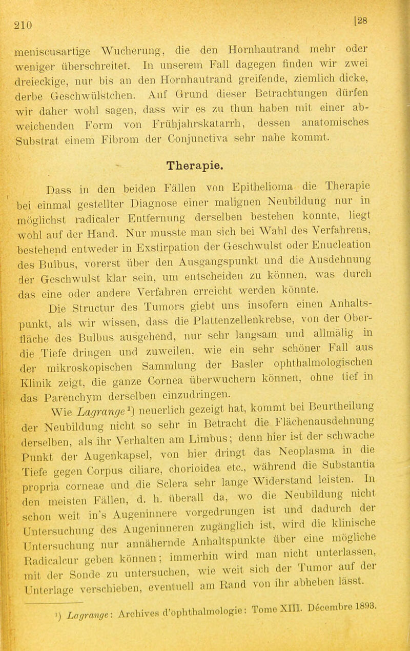 128 meniscusartige Wucherung, die den Hornhautrand mehr oder weniger überschreitet. In unserem Fall dagegen finden wh- zwei dreieckige, nur bis an den Hornhautrand greifende, ziemlich dicke, derbe Geschwülstchen. Auf Grund dieser Betrachtungen dürfen wir daher wohl sagen, dass wir es zu thun haben mit einer ab- weichenden Form von Frühjahrskatarrh, dessen anatomisches Substrat einem Fibrom der Conjunctiva sehr nahe kommt. Therapie. Dass in den beiden Fällen von Epithelioma die Therapie bei einmal gestellter Diagnose einer malignen Neubildung nur in möglichst radicaler Entfernung derselben bestehen konnte, liegt wohl auf der Hand. Nur musste man sich bei Wahl des Verfahrens, bestehend entweder in Exstirpation der Geschwulst oder Enucleation des Bulbus, vorerst über den Ausgangspunkt und die Ausdehnung der Geschwulst klar sein, um entscheiden zu können, was durch das eine oder andere Verfahren erreicht werden könnte. Die Structur des Tumors giebt uns insofern einen Anhalts- punkt, als wir wissen, dass die Plattenzellenkrebse, von der Ober- fläche des Bulbus ausgehend, nur sehr langsam und allmälig in die Tiefe dringen und zuweilen, wie ein sehr schöner Fall aus der mikroskopischen Sammlung der Basler ophthalmologischen Klinik zeigt, die ganze Cornea überwuchern können, ohne lief m das Parenchym derselben einzudringen. Wie Lagranr/e') neuerlich gezeigt hat, kommt bei Beurtheilung der Neubildung nicht so sehr in Betracht die Flächenausdehnung derselben, als ihr Verhalten am Limbus; denn hier ist der schwache Punkt der Augenkapsel, von hier dringt das Neoplasma m die Tiefe ^reaen Corpus ciliare, chorioidea etc., während die Substantia propria corneae und die Sclera sehr lange Widerstand leisten. In don meisten Fällen, d. h. überall da, wo die Neubildung nicht schon weit in's Augeninnere vorgedrungen ist und dadurch der Untersuchung des Augeninneren zugänglich ist, wird die khnische Untersuchung nur annähernde Anhaltspunkte über eine mögliche Radicalcur geben können; immerhin wird man nicht unter assen^ mit der Sonde zu untersuchen, wie weit sich der umor auf dei Unterlage verschieben, eventuell am Rand von ihr abheben lasst. ^grange: Archivcs cl'ophthaln.ologie: Tome XIII. D^combre 1893.