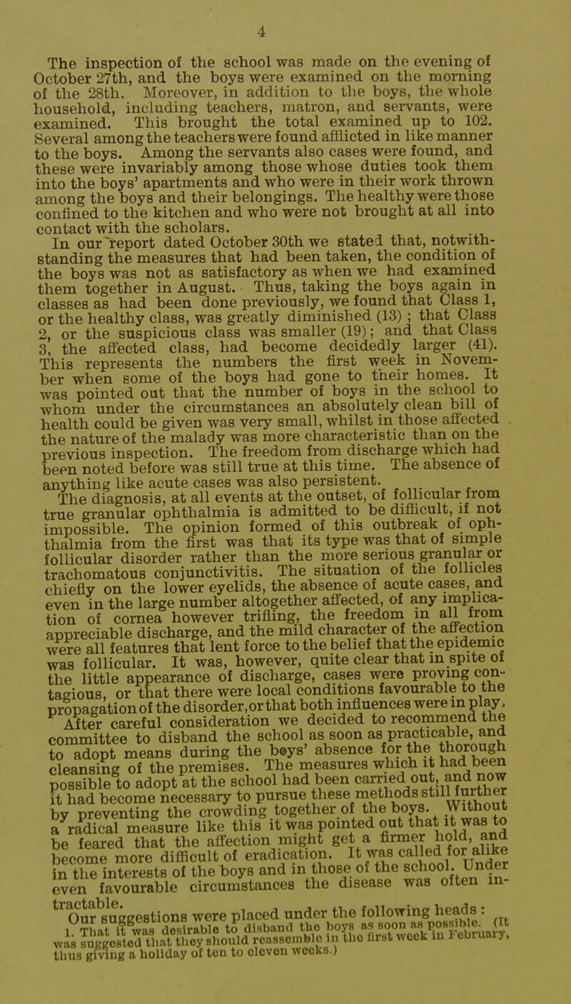 The inspection of the school was made on the evening of October 27th, and the boys were examined on the morning of the 28th. Moreover, in addition to ihe boys, tlie whole household, including teachers, matron, and servants, were examined. This brought the total examined up to 102. Several among the teachers were found afflicted in like manner to the boys. Among the servants also cases were found, and these were invariably among those whose duties took them into the boys' apartments and who were in their work thrown among the boys and their belongings. The healthy were those confined to the kitchen and who were not brought at all into contact with the scholars. In our report dated October 30th we stated that, notwith- standing the measures that had been taken, the condition of the boys was not as satisfactory as when we had examined them together in August. Thus, taking the boys again in classes as had been done previously, we found that Class 1, or the healthy class, was greatly diminished (13) ; that Class 2, or the suspicious class was smaller (19); and that Class 3, the affected class, had become decidedly larger (41). This represents the numbers the first week in Novem- ber when some of the boys had gone to their homes. It was pointed out that the number of boys in the school to whom under the circumstances an absolutely clean bill of health could be given was very small, whilst in those affected the nature of the malady was more characteristic than on the previous inspection. The freedom from discharge which had been noted before was still true at this time. The absence of anything like acute cases was also persistent. The diagnosis, at all events at the outset, of follicular from true granular ophthalmia is admitted to be difiicult, if not impossible. The opinion formed of this outbreak of oph- thalmia from the first was that its type was that of simple follicular disorder rather than the more serious granular or trachomatous conjunctivitis. The situation of the foUicles chiefly on the lower eyelids, the absence of acute cases, and even in the large number altogether affected, of any implica- tion of cornea however trifling, the freedom in all from appreciable discharge, and the mild character of the affection ^^re all features that lent force to the belief that the epidemic was follicular. It was, however, quite clear that in spite of the little appearance of discharge, cases were proving con- tagious, or that there were local conditions favourable to the propagation of the disorder.orthat both influences were in play. After careful consideration we decided to recommend the committee to disband the school as soon as practicable, and to adopt means during the boys' absence for the thorough cleansing of the premises. The measures which it tad been possible to adopt at the school had been c^^^'^^ it had become necessary to P^jsue these methods stilHurther by preventing the crowding together of the boys. Without a radical measure like this it was pointed out that it was to be feared that the affection might get a 5^°^^^J^o^^' become more difficult of eradication. I* ^.^^ called for ali^^ n the interests of the boys and m those of the school. Under even favourable circumstances the disease was often in- ^^ifsuggestions were placed under the ^oowing heads: thus glvinB a holiday of ten to eleven weeks.)