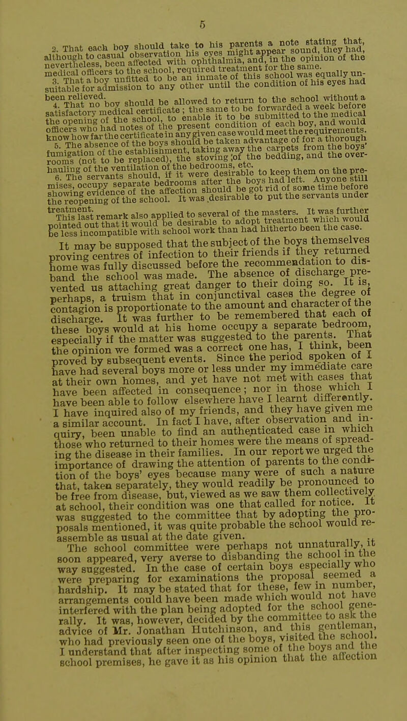 ^TVhlf no'^bov should be allowed to return to the school without a iSS^SSxs^^^^ Si's SHI It may be supposed that the subject of the boys themselves proyinfcentiesof infection to their friends if they returned home #as fully discussed before the recommendation to dis- band the school was made. The absence of discharge pre- vented us attaching great danger to their doing «>. It is, Berhans, a truism that in conjunctival cases the degree of contagion is proportionate to the amount and character of the discharge. It was further to be remembered that each of these boys would at his home occupy a separate bedroom especially if the matter was suggested to the parents. That the opinion we formed was a correct one has, I think, been proved by subsequent events. Since the period spoken of 1 have had several boys more or less under my immediate care at their own homes, and yet have not met with case^ that have been affected in consequence; nor m those which 1 have been able to follow elsewhere have I learnt differently. I have inquired also of my friends, and they have given me a similar account. In fact I have, after _observation and in- Quiry. been unable to find an authenticated case in which those who returned to their homes were the means of spread- ing the disease in their families. In our report we urged the importance of drawing the attention of parents to the condi- tion of the boys' eyes because many were of such a nature that, taken separately, they would readily be pronounced to be free from disease, but, viewed as we saw them collectively, at school, their condition was one that called for notice, it was suggested to the committee that by adopting the pro- posals mentioned, it was quite probable the school would re- assemble as usual at the date given. The school committee were perhaps not unnaturally, u soon appeared, very averse to disbanding the school mtne way suggested. In the case of certain boys especially who were preparing for examinations the proposal seemed a hardship. It may be stated that for these, few number, arrangements could have been made which would not have interfered with the plan being adopted for the school gene- rally. It was, however, deciled by the committee to ask the advice of Mr. Jonathan Hutchinson, and. this gentlOT who had previously seen one of the boys, vjsited the school. I understand that after inspecting some of the boys ^'J. school premises, he gave it as hia opinion that the aUection