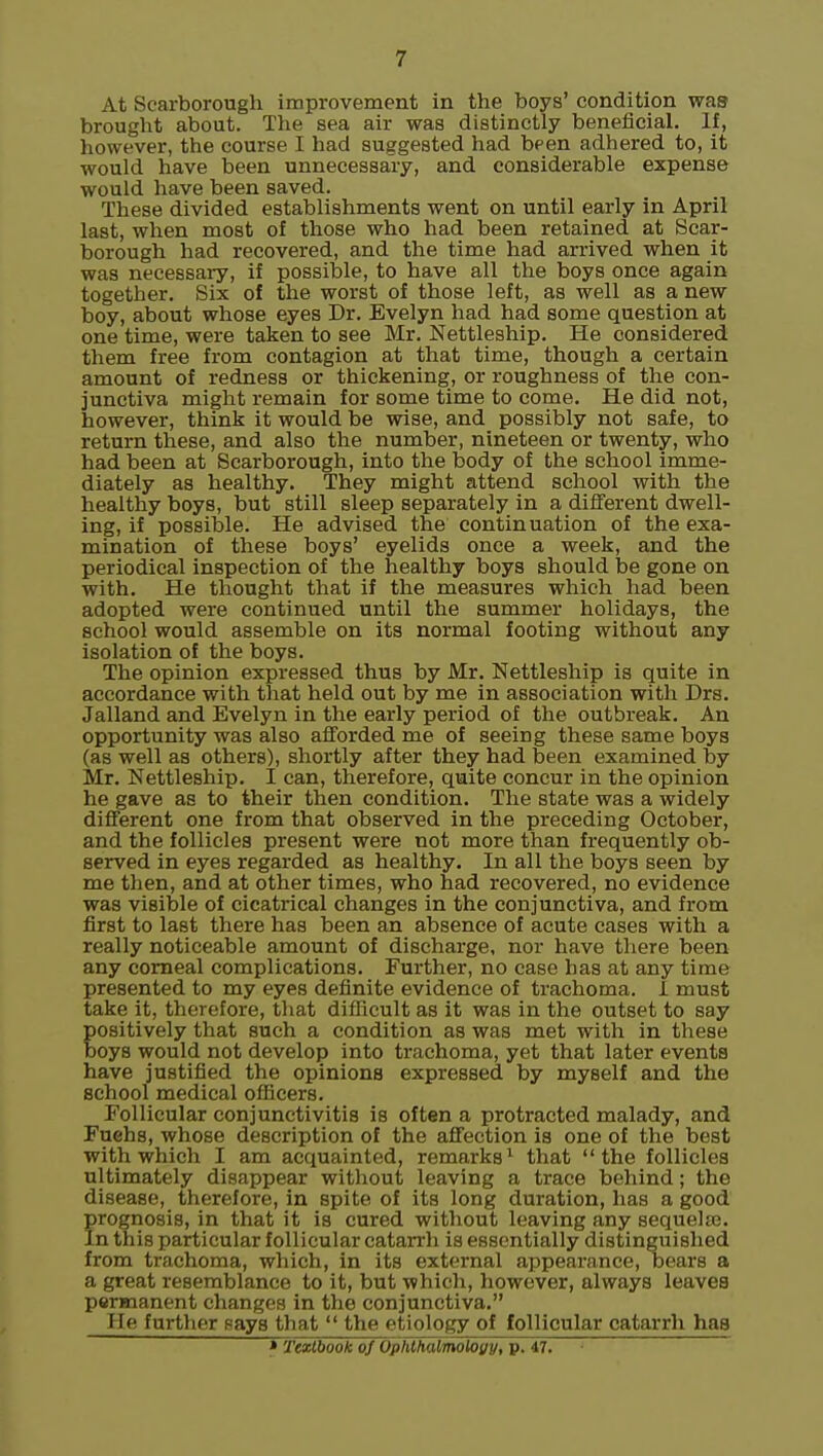 At Scarborough improvement in the boys' condition waa brought about. The sea air was distinctly beneficial. If, however, the course I had suggested had been adhered to, it would have been unnecessary, and considerable expense would have been saved. These divided establishments went on until early in April last, when most of those who had been retained at Scar- borough had recovered, and the time had arrived when it was necessary, if possible, to have all the boys once again together. Six of the worst of those left, as well as a new boy, about whose eyes Dr. Evelyn had had some question at one time, were taken to see Mr. Nettleship. He considered them free from contagion at that time, though a certain amount of redness or thickening, or roughness of the con- junctiva might remain for some time to come. He did not, however, think it would be wise, and possibly not safe, to return these, and also the number, nineteen or twenty, who had been at Scarborough, into the body of the school imme- diately as healthy. They might attend school with the healthy boys, but still sleep separately in a different dwell- ing, if possible. He advised the continuation of the exa- mination of these boys' eyelids once a week, and the periodical inspection of the healthy boys should be gone on with. He thought that if the measures which had been adopted were continued until the summer holidays, the school would assemble on its normal footing without any isolation of the boys. The opinion expressed thus by Mr. Nettleship is quite in accordance with that held out by me in association with Drs. Jalland and Evelyn in the early period of the outbreak. An opportunity was also afforded me of seeing these same boys (as well as others), shortly after they had been examined by Mr. Nettleship. I can, therefore, quite concur in the opinion he gave as to their then condition. The state was a widely different one from that observed in the preceding October, and the follicles present were not more than frequently ob- served in eyes regarded as healthy. In all the boys seen by me then, and at other times, who had recovered, no evidence was visible of cicatrical changes in the conjunctiva, and from first to last there has been an absence of acute cases with a really noticeable amount of discharge, nor have there been any corneal complications. Further, no case has at any time presented to my eyes definite evidence of trachoma. I must take it, therefore, that difficult as it was in the outset to say positively that such a condition as was met with in these boys would not develop into trachoma, yet that later events have justified the opinions expressed by myself and the school medical officers. Follicular conjunctivitis is often a protracted malady, and Fuchs, whose description of the affection is one of the best with which I am acquainted, remarks^ that the follicles ultimately disappear without leaving a trace behind; the disease, therefore, in spite of its long duration, has a good prognosis, in that it is cured without leaving any sequeke. In this particular follicular catarrh is essentially distinguished from trachoma, which, in its external appearance. Dears a a great resemblance to it, but which, however, always leaves permanent changes in the conjunctiva. He further pays that  the etiology of follicular catarrh haa * Textbook ofOphlhalmoioyy, p. 47.