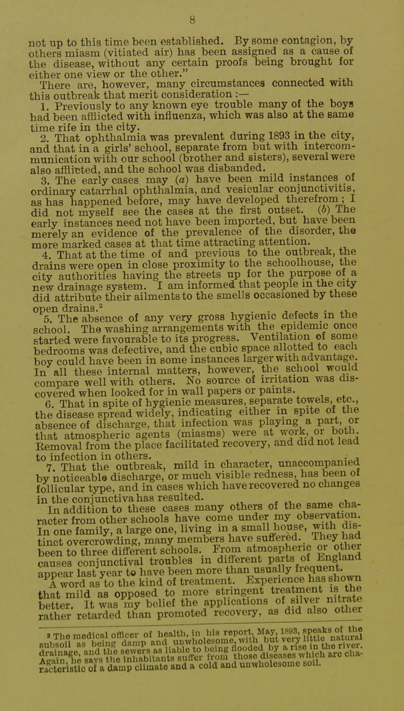 not up to this time been established. By some contagion, by others miasm (vitiated air) has been assigned as a cause of the disease, without any certain proofs being brought for either one view or the other. There are, however, many circumstances connected with this outbreak that merit consideration :— 1. Previously to any known eye trouble many of the boys had been afflicted with influenza, which was also at the same time rife in the city. . 2. That ophthalmia was prevalent during 1893 in the city, and that in a girls' school, separate from but with intercom- munication with our school (brother and sisters), several were also afflicted, and the school was disbanded. 3. The early cases may (a) have been mild instances of ordinary catarrhal ophthalmia, and vesicular conjunctivitis, as has happened before, may have developed therefroin; I did not myself see the cases at the first outset. (6) The early instances need not have been imported, but have been merely an evidence of the prevalence of the disorder, the more marked cases at that time attracting attention. 4. That at the time of and previous to the outbreak, the drains were open in close proximity to the schoolhouse, the city authorities having the streets up for the purpose of a new drainage system. I am informed that people in the city did attribute their ailments to the smells occasioned by these open drains.^ , . • j t x • 4.\,^ 5. The absence of any very gross hygienic defects in the school. The washing arrangements with the epidemic once started were favourable to its progress. Ventilation of some bedrooms was defective, and the cubic space allotted to eacu boy could have been in some instances larger with advantage. In all these internal matters, however, the school would compare well with others. No source of irritation was dis- covered when looked for in wall papers or paints. 6. That in spite of hygienic measures, separate towels, etc., the disease spread widely, indicating either in spite of the absence of discharge, that infection was playing a part, or that atmospheric agents (miasms) were at work, or botli. Removal from the place facilitated recovery, and did not lead to infection in others. , ^ 7. That the outbreak, mild m character, unaccompanied by noticeable discharge, or much visible redness, has been of follicular type, and in cases which have recovered no changes in the conjunctiva has resulted. In addition to these cases many others of the same cha- racter from other schools have come under my observation. In one family, a large one, living in a small house, with dis- tinct overcrowding, many members have sufifered. ihey had been to thre^di^^^^^^^ Fi-pm atmospheric or other causes conjunctival troubles in diflerent P^'ts of England appear last year to have been more than usua ly Sequent. word as to the kind of treatment, Experience has shown that mild as opposed to more stringent treatment is the better. It was my belief the applications of silver nitrate rather retarded than promoted recovery, as did also other Sristic Sf rdltmP cli^^^^ and a cold and unwholosoinc soil.