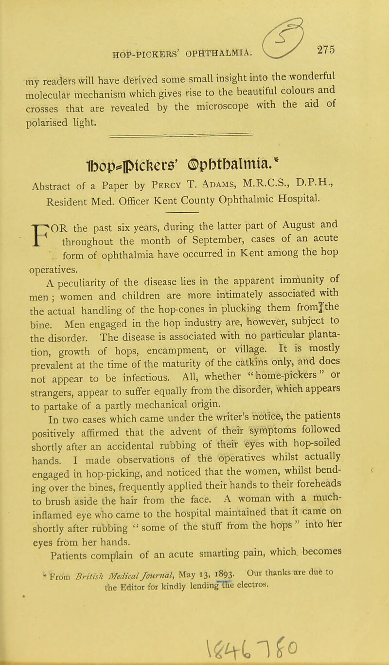 F •my readers will have derived some small insight into the wonderful molecular mechanism which gives rise to the beautiful colours and crosses that are revealed by the microscope with the aid of polarised light. Ibop^lpictiere' ©pbtbalmia.* Abstract of a Paper by Percy T. Adams, M.R.C.S., D.P.H., Resident Med. Officer Kent County Ophthalmic Hospital. OR the past six years, during the latter part of August and throughout the month of September, cases of an acute '. form of ophthalmia have occurred in Kent among the hop operatives. A peculiarity of the disease lies in the apparent imniunity of men; women and children are more intimately associated with the actual handling of the hop-cones in plucking them from|the bine. Men engaged in the hop industry are, however, subject to the disorder. The disease is associated with no particular planta- tion, growth of hops, encampment, or village. It is mostly prevalent at the time of the maturity of the catkins only, and does not appear to be infectious. All, whether home-pickers or strangers, appear to suffer equally from the disorder, which appears to partake of a partly mechanical origin. In two cases which came under the writer's notice, the patients positively affirmed that the advent of their symptoms followed shortly after an accidental rubbing of their eyes with hop-soiled hands. I made observations of the operatives whilst actually engaged in hop-picking, and noticed that the women, whilst bend- ing over the bines, frequently applied their hands to their foreheads to brush aside the hair from the face. A woman with a much- inflamed eye who came to the hospital maintained that it came on shortly after rubbing some of the stuff from the hops  into her eyes from her hands. Patients complain of an acute smarting pain, which becomes * From British Medical Journal, May 13, i893- 0f 'hanks are due to the Editor for kindly lendingTFe electros.