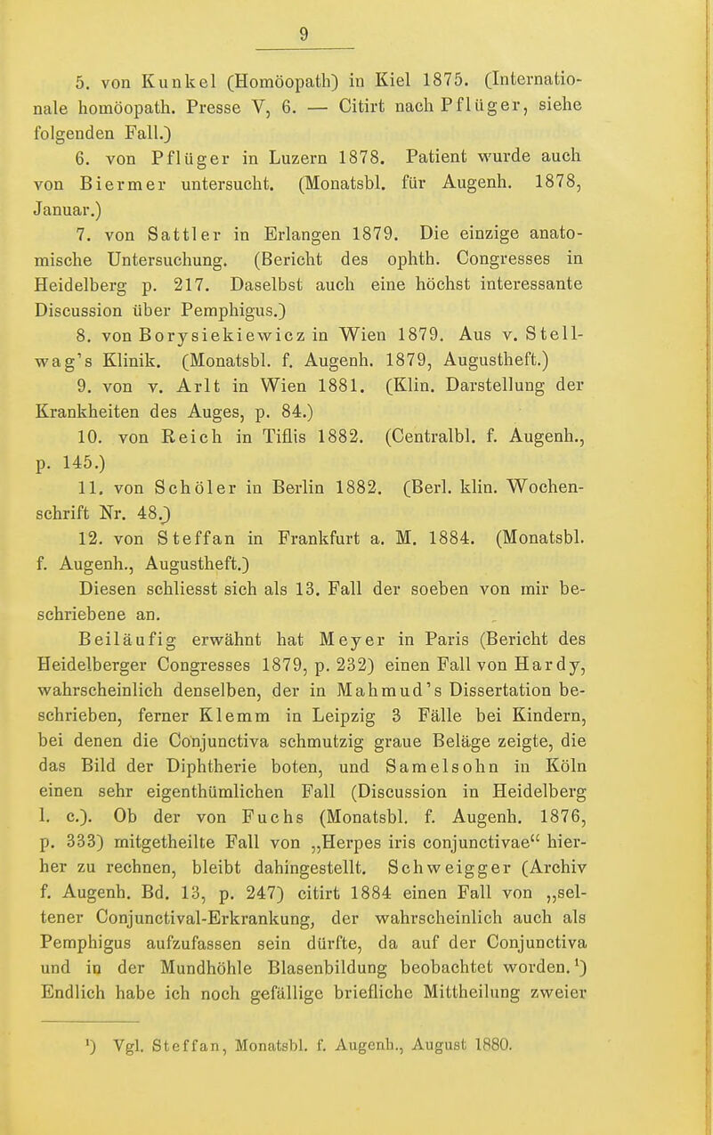 5. von Kunkel (Homöopath) in Kiel 1875. (Internatio- nale Homöopath. Presse V, 6. — Citirt nach Pflüger, siehe folgenden Fall.) 6. von Pflüger in Luzern 1878. Patient wurde auch von Biermer untersucht. (Monatsbl. für Augenh. 1878, Januar.) 7. von Sattler in Erlangen 1879. Die einzige anato- mische Untersuchung. (Bericht des ophth. Congresses in Heidelberg p. 217. Daselbst auch eine höchst interessante Discussion über Pemphigus.) 8. von Borysiekiewicz in Wien 1879. Aus v. Stell- wag's Klinik. (Monatsbl. f. Augenh. 1879, Augustheft.) 9. von V. Arlt in Wien 1881. (Klin. Darstellung der Krankheiten des Auges, p. 84.) 10. von Reich in Tiflis 1882. (Centralbl. f. Augenh., p. 145.) 11. von Schöler in Berlin 1882. (Berk klin. Wochen- schrift Nr. A8.) 12. von Steffan in Frankfurt a. M. 1884. (Monatsbk f. Augenh., Augustheft.) Diesen schliesst sich als 13. Fall der soeben von mir be- schriebene an. Beiläufig erwähnt hat Meyer in Paris (Bericht des Heidelberger Congresses 1879, p. 232) einen Fall von Hardy, wahrscheinlich denselben, der in Mahmud's Dissertation be- schrieben, ferner Klemm in Leipzig 3 Fälle bei Kindern, bei denen die Conjunctiva schmutzig graue Beläge zeigte, die das Bild der Diphtherie boten, und Samelsohn in Köln einen sehr eigenthümlichen Fall (Discussion in Heidelberg 1. c). Ob der von Fuchs (Monatsbl. f. Augenh. 1876, p. 333) rnitgetheilte Fall von „Herpes iris conjunctivae hier- her zu rechnen, bleibt dahingestellt. Schweigger (Archiv f. Augenh. Bd. 13, p. 247) citirt 1884 einen Fall von „sel- tener Conjunctival-Erkrankung, der wahrscheinlich auch als Pemphigus aufzufassen sein dürfte, da auf der Conjunctiva und in der Mundhöhle Blasenbildung beobachtet worden.') Endlich habe ich noch gefällige briefliche Mittheilung zweier ') Vgl. Steffan, Monatsbl, f. Augenh., August 1880.