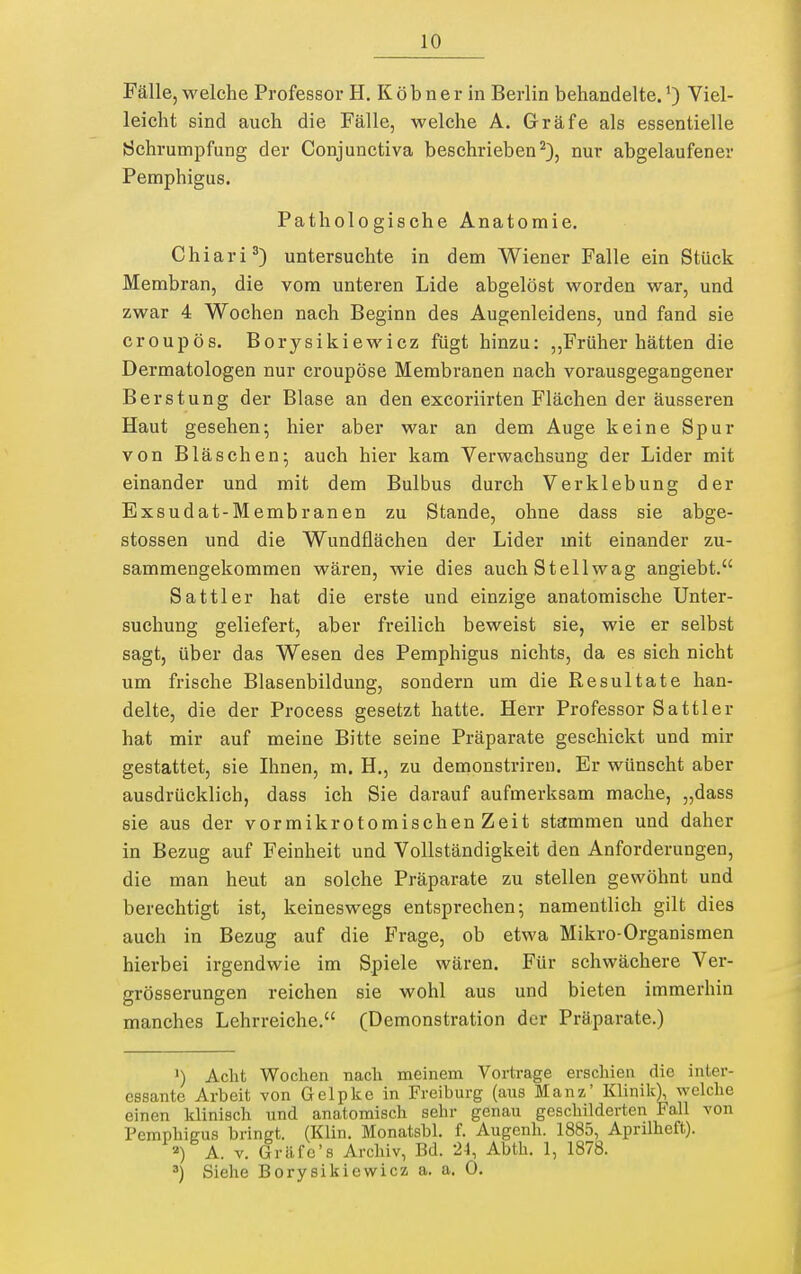Fälle, welche Professor H. Köbner in Berlin behandelte.') Viel- leicht sind auch die Fälle, welche A. Gräfe als essentielle Schrumpfung der Conjunctiva beschrieben^), nur abgelaufener Pemphigus. Pathologische Anatomie. Chiari^) untersuchte in dem Wiener Falle ein Stück Membran, die vom unteren Lide abgelöst worden war, und zwar 4 Wochen nach Beginn des Augenleidens, und fand sie croupös. Borysikiewicz fügt hinzu: „Früher hätten die Dermatologen nur croupöse Membranen nach vorausgegangener Berstung der Blase an den excoriirten Flächen der äusseren Haut gesehen; hier aber war an dem Auge keine Spur von Bläschen; auch hier kam Verwachsung der Lider mit einander und mit dem Bulbus durch Verklebung der Exsudat-Membranen zu Stande, ohne dass sie abge- stossen und die Wundflächen der Lider mit einander zu- sammengekommen wären, wie dies auch Stellwag angiebt. Sattler hat die erste und einzige anatomische Unter- suchung geliefert, aber freilich beweist sie, wie er selbst sagt, über das Wesen des Pemphigus nichts, da es sich nicht um frische Blasenbildung, sondern um die Resultate han- delte, die der Process gesetzt hatte. Herr Professor Sattler hat mir auf meine Bitte seine Präparate geschickt und mir gestattet, sie Ihnen, m. H., zu demonstrireu. Er wünscht aber ausdrücklich, dass ich Sie darauf aufmerksam mache, „dass sie aus der vor mikrotomischen Zeit stammen und daher in Bezug auf Feinheit und Vollständigkeit den Anforderungen, die man heut an solche Präparate zu stellen gewöhnt und berechtigt ist, keineswegs entsprechen; namentlich gilt dies auch in Bezug auf die Frage, ob etwa Mikro-Organismen hierbei irgendwie im Spiele wären. Für schwächere Ver- grösserungen reichen sie wohl aus und bieten immerhin manches Lehrreiche. (Demonstration der Präparate.) I) Acht Wochen nacli meinem Vortrage erschien die inter- essante Arbeit von Gelpke in Freiburg (aus Manz' Klinik), welche einen klinisch und anatomisch sehr genau geschilderten Fall von Pemphigus bringt. (Klin. Monatsbl. f. Augenh. 1885, Aprilheft). ) A. V. Gräfe's Archiv, Bd. 24, Abth. 1, 1878. Siehe Borysikiewicz a. a. 0.