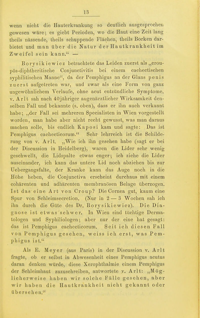wenn nicht die Hauterkrankung so deutlich ausgesprochen gewesen wäre; es giebt Perioden, wo die Haut eine Zeit lang theils nässende, theils schuppende Flächen, theils Borken dar- bietet und man über die Natur d er Hautkrankheit im Zweifel sein kann. — Borysikiewicz betrachtete das Leiden zuerst als „crou- pös-diphtheritische Conjunctivitis bei einem cachectischen syphilitischen Manne, da der Pemphigus an der Glaus penis zuerst aufgetreten war, und zwar als eine Form von ganz ungewöhnlichem Verlaufe, ohne acut entzündliche Symptome. V. Arlt sah nach 40jähriger augenärztlicher Wirksamkeit den- selben Fall und bekannte (s. oben), dass er ihn auch verkannt habe; „der Fall sei mehreren Specialisten in Wien vorgestellt worden, man habe aber nicht recht gewusst, was man daraus machen solle, bis endlich Kaposi kam und sagte: Das ist Pemphigus cachecticorum. Sehr lehrreich ist die Schilde- rung von V. Arlt. „Wie ich ihn gesehen habe (sagt er bei der Discussion in Heidelberg), waren die Lider sehr wenig geschwellt, die Lidspalte etwas enger; ich ziehe die Lider auseinander, ich kann das untere Lid noch abziehen bis zur Uebergangsfalte, der Kranke kann das Auge noch in die Höhe heben, die Conjunctiva erscheint durchaus mit einem cohärenten und adhärenten membranösen Belage überzogen. Ist das eine Art von Croup? Die Cornea gut, kaum eine Spur von Schleimsecretion. (Nur in 2 — 3 Wochen sah ich ihn durch die Güte des Dr. Borysikiewicz). Die Dia- gnose ist etwas schwer. In W^ien sind tüchtige Derma- tologen und Syphiliologen; aber nur der eine hat gesagt: das ist Pemphigus cachecticorum. Seit ich diesen Fall von Pemphigus gesehen, weiss ich erst, was Pem- phigus ist. Als E. Meyer (aus Paris) in der Discussion v. Arlt fragte, ob er selbst in Abwesenheit eines Pemphigus acutus daran denken würde, diese Xerophthalmie einem Pemphigus der Schleimhaut zuzuschreiben, antwortete v. Arlt: „Mög- licherweise haben wir solche Fälle gesehen, aber wir haben die Hautkrankheit nicht gekannt oder übersehen.