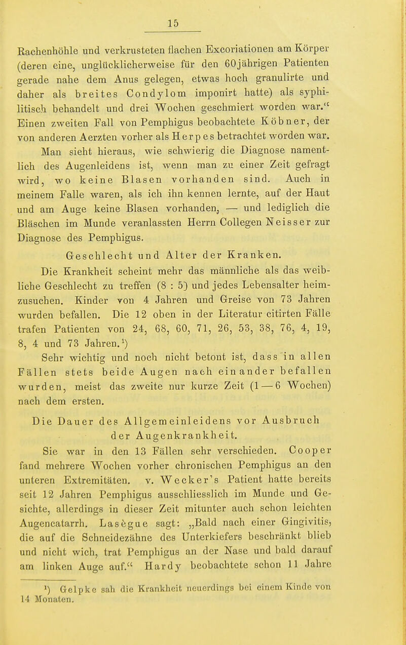 Rachenhöhle und verkrusteten flachen Bxcoriationen am Körper (deren eine, unglücklicherweise für den 60jährigen Patienten gerade nahe dem Anus gelegen, etwas hoch granulirte und daher als breites Condylom imponirt hatte) als syphi- litisch behandelt und drei Wochen geschmiert worden war. Einen zweiten Fall von Pemphigus beobachtete Köbner, der von anderen Aerzten vorher als Herp es betrachtet worden war. Man sieht hieraus, wie schwierig die Diagnose nament- lich des Augenleidens ist, wenn man zu einer Zeit gefragt wird, wo keine Blasen vorhanden sind. Auch in meinem Falle waren, als ich ihn kennen lernte, auf der Haut und am Auge keine Blasen vorhanden, — und lediglich die Bläschen im Munde veranlassten Herrn Collegen Neisser zur Diagnose des Pemphigus. Geschlecht und Alter der Kranken. Die Krankheit scheint mehr das männliche als das weib- liche Geschlecht zu treffen (8 : 5) und jedes Lebensalter heim- zusuchen. Kinder von 4 Jahren und Greise von 73 Jahren wurden befallen. Die 12 oben in der Literatur citirten Fälle trafen Patienten von 24, 68, 60, 71, 26, 53, 38, 76, 4, 19, 8, 4 und 73 Jahren, Sehr wichtig und noch nicht betont ist, dass in allen Fällen stets beide Augen nach ein ander befallen wurden, meist das zweite nur kurze Zeit (1 — 6 Wochen) nach dem ersten. Die Dauer des Allgemeinleidens vor Ausbruch der Augenkrankheit. Sie war in den 13 Fällen sehr verschieden. Cooper fand mehrere Wochen vorher chronischen Pemphigus an den unteren Extremitäten, v. Wecker's Patient hatte bereits seit 12 Jahren Pemphigus ausschliesslich im Munde und Ge- sichte, allerdings in dieser Zeit mitunter auch schon leichten Augencatarrh, Las6gue sagt: „Bald nach einer Gingivitis, die auf die Schneidezähne des Unterkiefers beschränkt blieb und nicht wich, trat Pemphigus an der Nase und bald darauf am linken Auge auf. Hardy beobachtete schon 11 Jahre ^) Gelpke sah die Krankheit neuerdings bei einem Kinde von 14 Monaten.