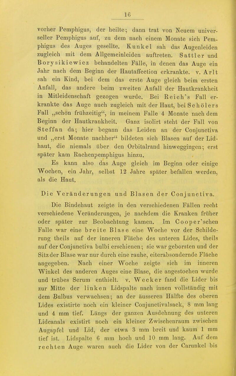 vorher Pemphigus, der heilte; dann trat von Neuem univer- seller Pemphigus auf, zu dem nach einem Monate sich Pem- phigus des Auges gesellte. Kunkel sah das Augenleiden zugleich mit dem Allgemeinleiden auftreten. Sattler und Borysikiewicz behandelten Fälle, in denen das Auge ein Jahr nach dem Beginn der Hautaffection erkrankte, v. Arlt sah ein Kind, bei dem das erste Auge gleich beim ersten Anfall^ das andere beim zvv^eiten Anfall der Hautkrankheit in Mitleidenschaft gezogen wurde. Bei Reich's Fall er- krankte das Auge auch zugleich mit der Haut, bei Schölers Fall „schon frühzeitig, in meinem Falle 4 Monate nach dem Beginn der Hautkrankheit. Ganz isolivt steht der Fall von Steffan da; hier begann das Leiden an der Conjunctiva und „erst Monate nachher bildeten sich Blasen auf der Lid- haut, die niemals über den Orbitalrand hinweggingen-, erst später kam Rachenpemphigus hinzu. Es kann also das Auge gleich im Beginn oder einige Wochen, ein Jahr, selbst 12 Jahre später befallen werden, als die Haut. Die Veränderungen und Blasen der Conjunctiva. Die Bindehaut zeigte in den verschiedenen Fällen recht verschiedene Veränderungen, je nachdem die Kranken früher oder später zur Beobachtung kamen. Im Cooper^schen Falle war eine breite Blase eine Woche vor der Schilde- rung theils auf der inneren Fläche des unteren Lides, theils auf der Conjunctiva bulbi erschienen; sie war geborsten und der Sitz der Blase war nur durch eine rauhe, eiterabsondernde Fläche angegeben. Nach einer Woche zeigte sich im inneren Winkel des anderen Auges eine Blase, die angestochen wurde und trübes Serum enthielt, v. Wecker fand die Lider bis zur Mitte der linken Lidspalte nach innen vollständig mit dem Bulbus verwachsen; an der äusseren Hälfte des oberen Lides existirte noch ein kleiner Conjunctivalsack, 8 mm lang und 4 mm tief. Längs der ganzen Ausdehnung des unteren Lidcanals existirt noch ein kleiner Zwischenraum zwischen Augapfel und Lid, der etwa 3 mm breit und kaum 1 mm tief ist. Lidspalte 6 mm hoch und 10 mm lang. Auf dem rechten Auge waren auch die Lider von der Carunkel bis
