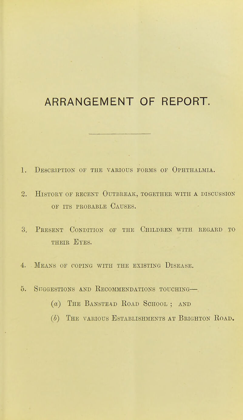 ARRANGEMENT OF REPORT. 1. Description of the various forms of Ophthalmia. 2. History of recent Outbreak, together with a discussion of its probable Oauses. 3. Present Condition of the Children with regard to their Eyes. 4. Means of coping with the existing Disease. 5. Suggestions and Recommendations touching— (a) The Banstead Road School ; and (b) The various Establishments at Brighton Road.