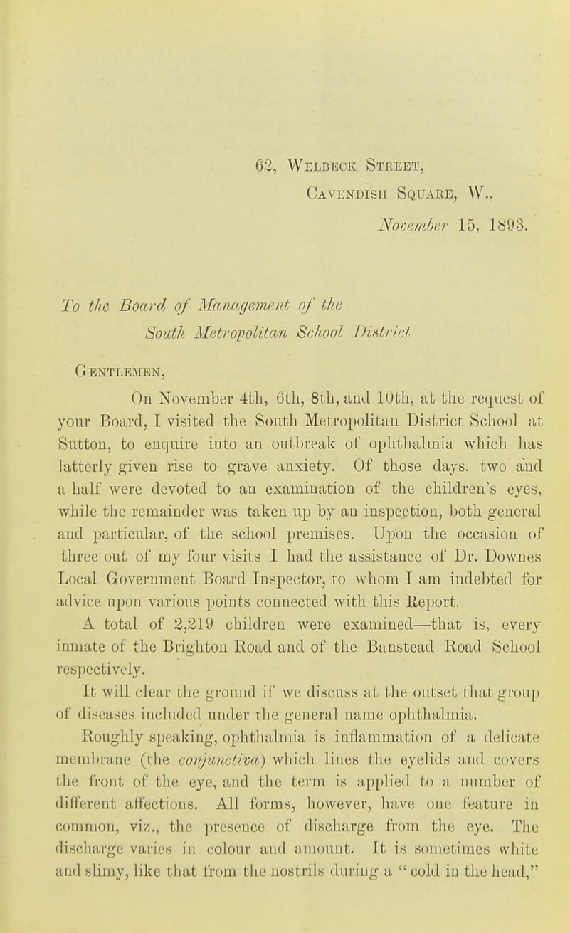 62, Welbeck Street, Cavendish Square, W.. November 15, 1893. To the Board of Management of the South Metropolitan School District Gentlemen, On November 4th, 6th, 8th, and KJfch, at the request of your Board, I visited the South Metropolitan District School at Sutton, to enquire into an outbreak of ophthalmia which has latterly given rise to grave anxiety. Of those days, two and a half were devoted to an examination of the children's eyes, while the remainder was taken up by an inspection, both general and particular, of the school premises. Upon the occasion of three out of my four visits I had the assistance of Dr. Downes Local Government Board Inspector, to whom I am indebted for advice upon various points connected with this Report. A total of 2,219 children were examined—that is, every inmate of the Brighton Road and of the Banstead Road School respectively. It will clear the ground if we discuss at the outset that group of diseases included under the general name ophthalmia. Roughly speaking, ophthalmia is inflammation of a delicate membrane (the conjunctiva) which lines the eyelids and covers the front of the eye, and the term is applied to a number of different affections. All forms, however, have one feature in common, viz., the presence of discharge from the eye. The discharge varies in colour and amount. It is sometimes while and slimy, like that from the nostrils during a  cold in the head,