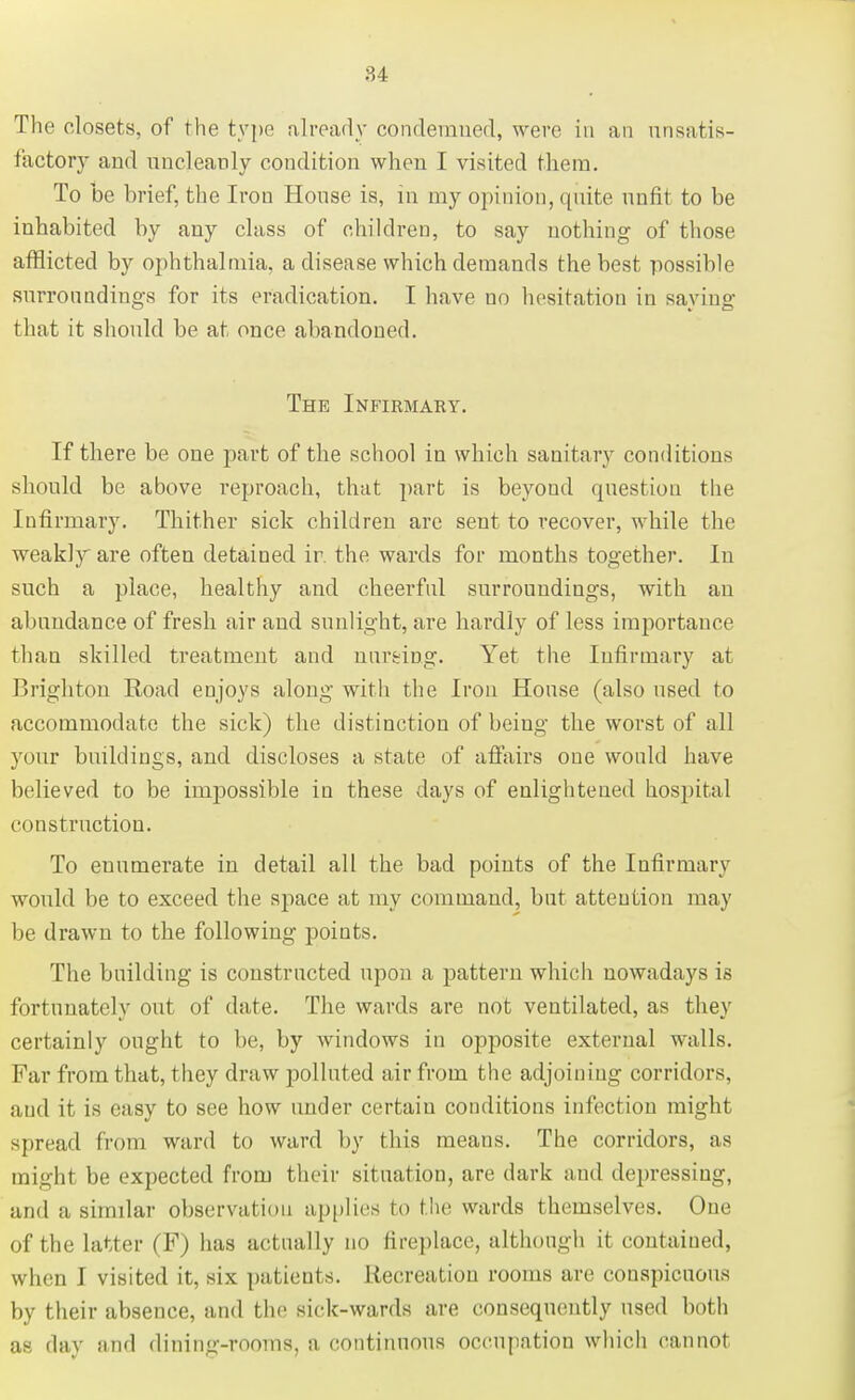 The closets, of the type already condemned, were in an unsatis- factory and uncleanly condition when I visited them. To be brief, the Iron House is, in my opinion, quite unfit to be inhabited by any class of children, to say nothing of those afflicted by ophthalmia, a disease which demands the best possible surroundings for its eradication. I have uo hesitation in saying that it should be at once abandoned. The Infirmary. If there be one part of the school in which sanitary conditions should be above reproach, that part is beyond question the Infirmary. Thither sick children are seut to recover, while the weakly are often detained ir. the wards for months together. In such a place, healthy and cheerful surroundings, with an abundance of fresh air and sunlight, are hardly of less importance than skilled treatment and nureing. Yet the Infirmary at Brighton Road enjoys along with the Iron House (also used to accommodate the sick) the distinction of being the worst of all your buildings, and discloses a state of affairs one would have believed to be impossible in these days of enlightened hospital ci instruction. To euumerate in detail all the bad points of the Infirmary would be to exceed the space at my command, but attention may be drawn to the following points. The building is constructed upon a pattern which nowadays is fortunately out of date. The wards are not ventilated, as they certainly ought to be, by windows in opposite external walls. Far from that, they draw polluted air from the adjoining corridors, and it is easy to see how under certain conditions infection might spread from ward to ward by this means. The corridors, as might be expected from their situation, are dark and depressing, and a similar observation applies to the wards themselves. One of the latter (F) has actually no fireplace, although it contained, when I visited it, six patients. Recreation rooms are conspicuous by their absence, and the sick-wards are consequently used both as day nnd dining-rooms, a continuous occupation which cannot