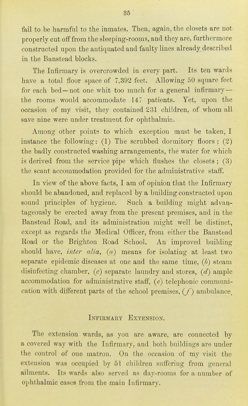 fail to be harmful to the inmates. Then, again, the closets are not properly cut off from the sleeping-rooms, and they are, furthermore constructed upon the antiquated and faulty lines already described in the Banstead blocks. The Infirmary is overcrowded in every part. Its ten wards have a total floor space of 7,392 feet. Allowing 50 square feet for each bed—not one whit too much for a general infirmary — the rooms would accommodate 147 patients. Yet, upon the occasion of my visit, they contained 231 children, of whom all save nine were under treatment for ophthalmia. Among other points to whicb exception must be taken, I instance the following: (1) The scrubbed dormitory floors: (2) the badly constructed washing arrangements, the water for which is derived from the service pipe which flushes the closets ; (3) the scant accommodation provided for the administrative staff. In view of the above facts, I am of opinion that the Infirmary should be abandoned, and replaced by a building constructed upon sound principles of hygiene. Such a buildiug might advan- tageously be erected away from the present premises, and in the Banstead Road, and its administration might well be distinct, except as regards the Medical Officer, from either the Banstead Road or the Brighton Road School. An improved building- should have, inter alia, (a) means for isolating at least two separate epidemic diseases at one and the same time, (b) steam disinfecting chamber, (c) separate laundry and stores, (d) ample accommodation for administrative staff, (<?) telephonic communi- cation with different parts of the school premises, (/) ambulance. Infirmary Extension. The extension wards, as you are aware, are connected by a covered way with the Infirmary, aud both buildings are under the control of one matron. On the occasion of my visit the extension was occupied by 51 children suffering from general ailments. Its wards also served as day-rooms for a number of ophthalmic cases from the main Infirmary.