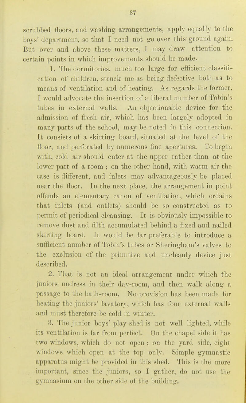 scrubbed floors, and washing arrangements, apply equally to the boys' department, so that I need not go over this ground again. But over and above these matters, I may draw attention to certain points in which improvements should be made. 1. The dormitories, much too large for efficient classifi- cation of children, struck me as being defective both as to means of ventilation and of heating. As regards the former. I would advocate the insertion of a liberal number of Tobin's tubes in external walls. An objectionable device for the admission of fresh air, which has been largely adopted in many parts of the school, may be noted in this connection. It consists of a skirting board, situated at the level of the floor, and perforated by numerous fine apertures. To begin with, cold air should enter at the upper rather than at the lower part of a room ; ou the other hand, with warm air the case is different, and inlets may advantageously be placed near the floor. In the next place, the arrangement in point offends an elementary canon of ventilation, which ordains that inlets (and outlets) should be so constructed as to permit of periodical cleansing. It is obviously impossible to remove dust and filth accumulated behind a fixed and nailed skirting board. It would be far preferable to introduce a sufficient number of Tobin's tubes or Sheriugham's valves to the exclusion of the primitive and uncleanly device just described. 2. That is not an ideal arrangement under which the juniors undress in their day-room, and then walk along a passage to the bath-room. No provision has been made for heating the juniors'lavatory, which has (our external walls and must therefore be cold in winter. '■'>. The junior buys' play-shed is not well lighted, while its ventilation is far from perfect. On the chapel side it has two windows, which do not, open ; on the yard side, eight windows which open at the top only. Simple gymnastic apparatus might lie provided in this shed. This is the more important, since the juniors, so I gather, do not use the gynmasium on the other side of the building.