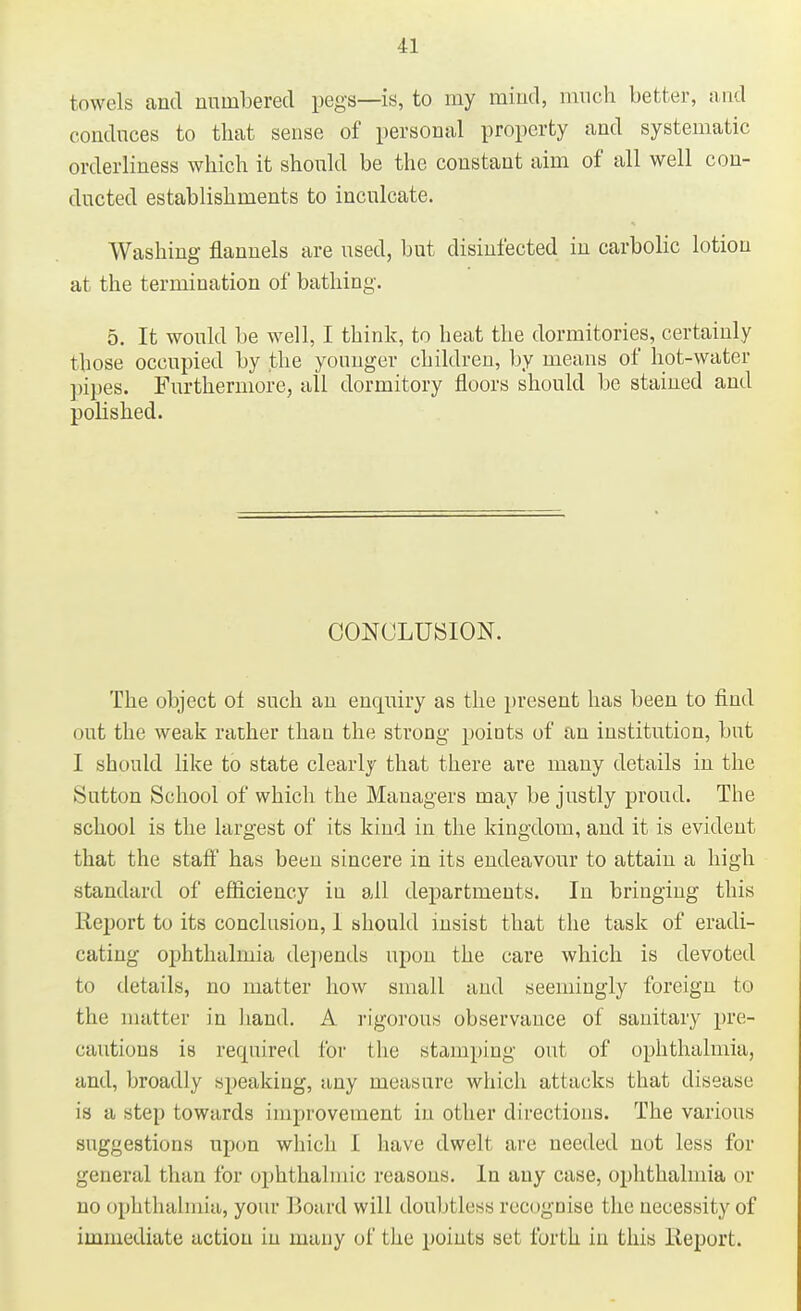 towels and numbered pegs—is, to my mind, much better, and conduces to that sense of personal property and systematic orderliness which it should be the constant aim of all well con- ducted establishments to inculcate. Washing flannels are used, but disinfected in carbolic lotion at the termination of bathing. 5. It would be well, I think, to heat the dormitories, certainly those occupied by the younger children, by means of hot-water pipes. Furthermore, all dormitory floors should be stained and polished. CONCLUSION. The object of such an enquiry as the present has been to find out the weak rather than the strong points of an institution, but I should like to state clearly that there are many details in the Sutton School of which the Managers may be justly proud. The school is the largest of its kind in the kingdom, and it is evident that the staff has been sincere in its endeavour to attain a high standard of efficiency in all departments. In bringing this lieport to its conclusion, I should insist that the task of eradi- cating ophthalmia depends upon the care which is devoted to details, no matter how small and seemingly foreign to the matter in hand. A rigorous observance of sanitary pre- cautious is recpured for the stamping out of ophthalmia, and, broadly speaking, any measure which attacks that disease is a step towards improvement in other directions. The various suggestions upon which I have dwelt are needed not less for general than for ophthalmic reasons. In any case, ophthalmia or no ophthalmia, your Board will doubtless recognise the necessity of immediate action in many of the points set forth in this lieport.