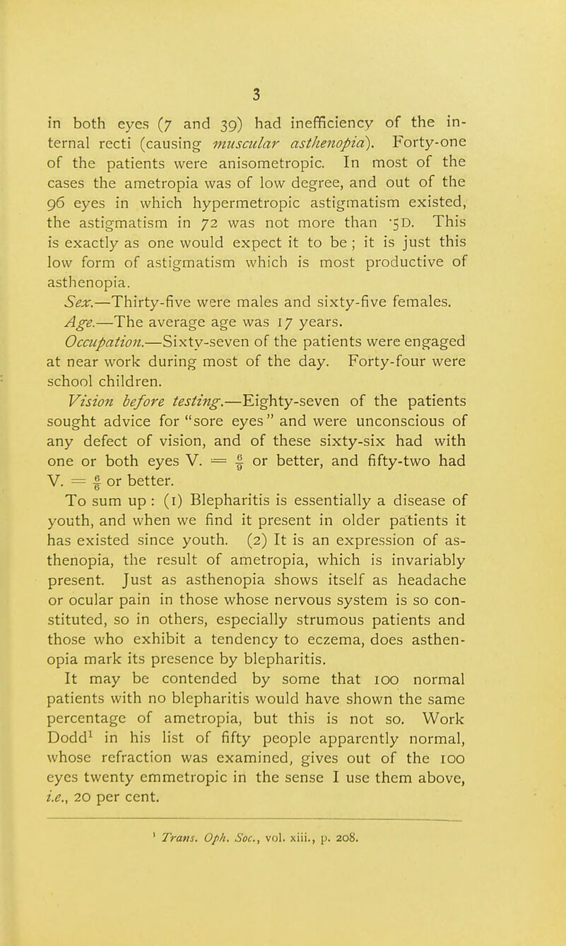 in both eyes (7 and 39) had inefficiency of the in- ternal recti (causing muscular asthenopia). Forty-one of the patients were anisometropic. In most of the cases the ametropia was of low degree, and out of the 96 eyes in which hypermetropic astigmatism existed, the astigmatism in 72 was not more than -5D. This is exactly as one would expect it to be ; it is just this low form of astigmatism which is most productive of asthenopia. Sex.—Thirty-five were males and sixty-five females. Age.—The average age was 17 years. Occupation.—Sixty-seven of the patients were engaged at near work during most of the day. Forty-four were school children. Vision before testing.—Eighty-seven of the patients sought advice for sore eyes and were unconscious of any defect of vision, and of these sixty-six had with one or both eyes V. = -§ or better, and fifty-two had V. = I or better. To sum up : (1) Blepharitis is essentially a disease of youth, and when we find it present in older patients it has existed since youth. (2) It is an expression of as- thenopia, the result of ametropia, which is invariably present. Just as asthenopia shows itself as headache or ocular pain in those whose nervous system is so con- stituted, so in others, especially strumous patients and those who exhibit a tendency to eczema, does asthen- opia mark its presence by blepharitis. It may be contended by some that 100 normal patients with no blepharitis would have shown the same percentage of ametropia, but this is not so. Work Dodd1 in his list of fifty people apparently normal, whose refraction was examined, gives out of the 100 eyes twenty emmetropic in the sense I use them above, i.e., 20 per cent. ' Trans. Oph. Soc, vol. xiii., p. 208.