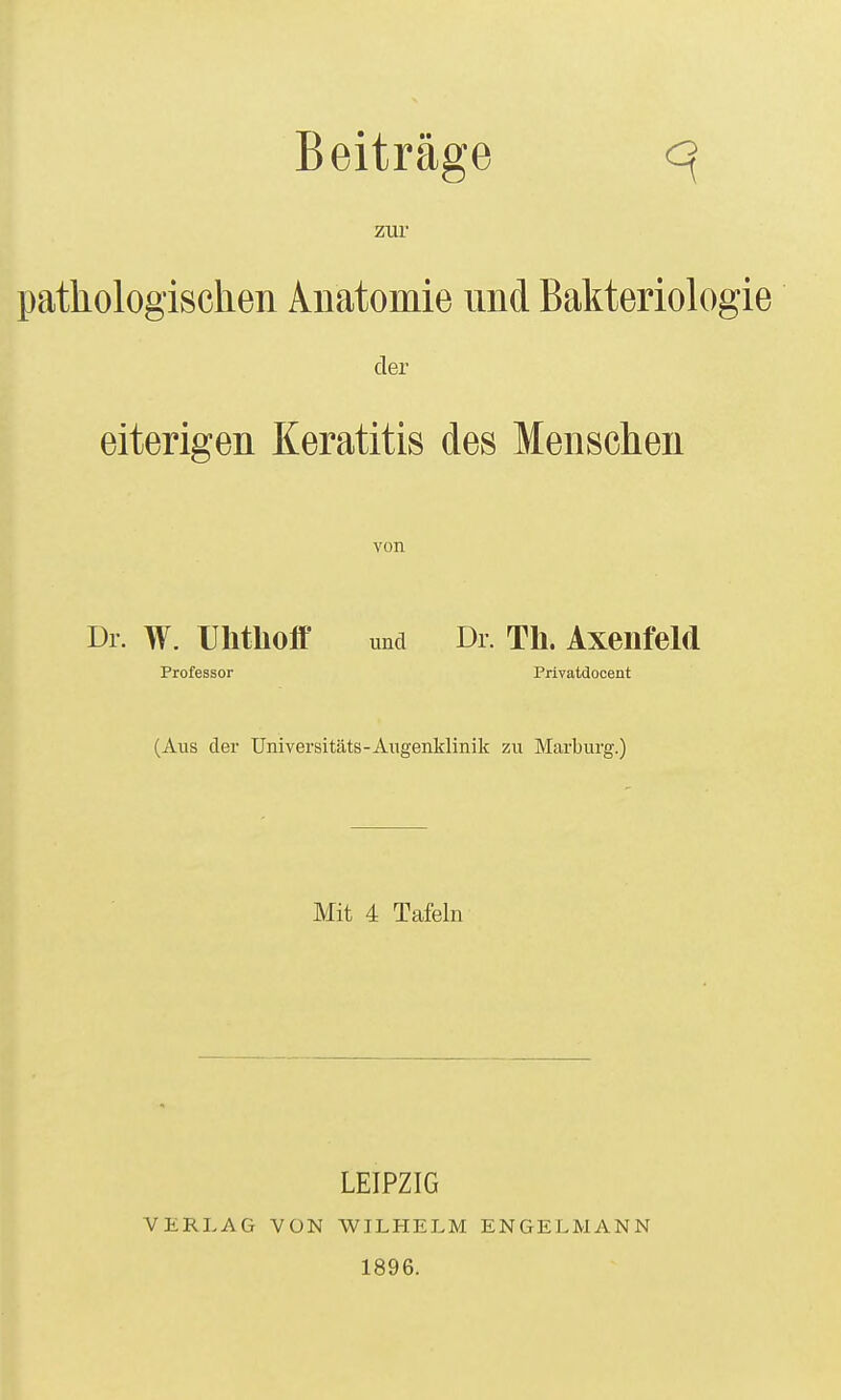 Beiträge q ZUl pathologischen Anatomie und Bakterioh^g der eiterigen Keratitis des Menschen von Dl. W. Uhtlioff und Dl. Th. AxenfeM Professor Privatdocent (Aus der Universitäts-Augenklinik zu Marburg.) Mit 4 Tafeln VERLAG VON LEIPZIG V^ILHELM 1896. ENGELMANN