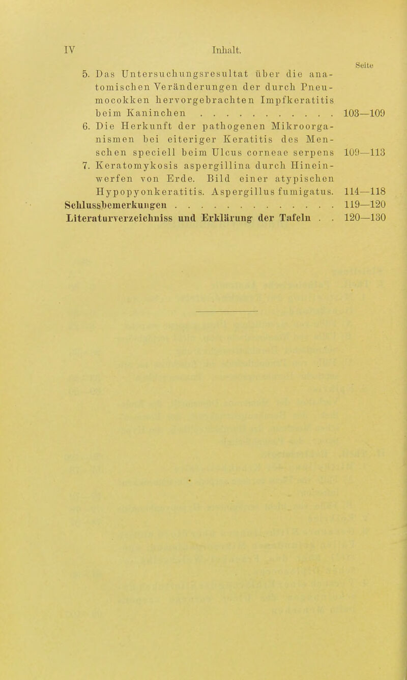 Seite 5. Das Untersuchungsresultat über die ana- tomischen Veränderungen der durch Pneu- mocokken hervorgebrachten Impfkeratitis beim Kaninchen 103—109 6. Die Herkunft der pathogenen Mikroorga- nismen bei eiteriger Keratitis des Men- schen speciell beim Ulcus corneae serpens 109—113 7. Keratomykosis aspergillina durch Hinein- werfen von Erde. Bild einer atypischen Hypopyonkeratitis. Aspergillus fumigatus. 114—118 Sclilussbemerkuiigen 119—120 Literat urverzeichiiiss und Erklärung- der Tafeln . . 120—130