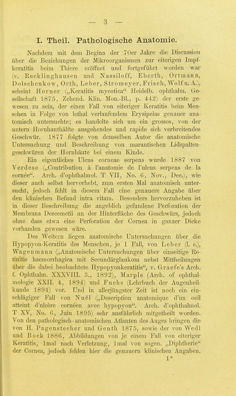 I. Theil, Pathologische Anatomie. Nachdem mit dem Beginn der 70er Jahi-e die Discussion über die Beziehungen der Mikroorganismen zur eiterigen Impf- keratitis beim Thiere eröffnet und fortgeführt worden war (v. Recklinghausen und Nassiloff, Eberth, Ortmann, Dolschenkow, Ortli, Leber, Stromeyer, Frisch, Wolf u. A.), scheint Horner („Keratitis mycotica Heidelb. oplithalm. (Ge- sellschaft 1875, Zehend. Klin. Mon.-Bl., p. 442) der erste ge- wesen zu sein, der einen Fall von eiteriger Keratitis beim Men- schen in Folge von lethal verlaufendem Erysipelas genauer ana- tomisch untersuchte; es handelte sich um ein grosses, von der untem Hornhautliälfte ausgehendes und rapide sich verbreitendes Geschwöir. 1877 folgie von demselben Autor die anatomische Untei-suchung und Beschreibung von marantischen Lidspalten- geschwüi'en der Hornhäute bei einem Kjnde. Ein eigentiiches Ulcus corneae serpens wm'de 1887 von Verdese („Contribution ä l'anatomie de l'ulcus serpens de la comee. Ai-ch. d'ophthalmol. T Yll, No. 6, Nov., Dec.), wie dieser auch selbst liervorhebt, zum ersten Mal anatomisch unter- sucht, jedoch fehlt in diesem Fall eine genauere Angabe über den klinischen Befund inti'a vitam. Besonders hervorzuheben ist in dieser Beschi-eibung die angebUch gefundene Perforation der Membrana Descemetii an der Hinterfläche des Geschwürs, jedoch ohne dass etwa eine Perforation der Cornea in ganzer Dicke vorhanden gewesen wäre. Des Weitem liegen anatomische Untersuchungen über die Hypopyon-Keratitis des Menschen, je 1 Fall, von Leber (1. c), Wagen mann („Anatomische Untersuchungen über einseitige Re- tinitis haemon-hagica mit Secundäi-glaukom nebst Mittheilungen über die dabei beobaclitete Hypopyonkeratitis, v. Graefe's Arch. f. Ophthalm. XXXVHL 3., 1892), Marple (Arch. of Ophthal- mologie XXn. 4, 1894) und Fuchs (Lehrbuch der Augenheil- kunde 1894) vor. Und in allerjüngster Zeit ist noch ein ein- schlägiger Fall von Nuel („Description anatoniique d'un oeil atteint d'ulcere corneen avec hy])opyon. Arch. d'ophthalmol. T XV, No. 6, Juin 1895) sehr ausführlich mitgetheilt worden. Von den patiiologisch-anatomischen Atlanten des Auges bringen die von PI. Pagenstecher und Genth 1875, sowie der von Wedl und Bock 1886, Abbildungen von je einem Fall von eiteriger Keratitis, Imal nach Verletzung, Imal von sogen. „Diphtherie der Cornea, jedoch fehlen hier die genauem klinischen Angaben. 1*