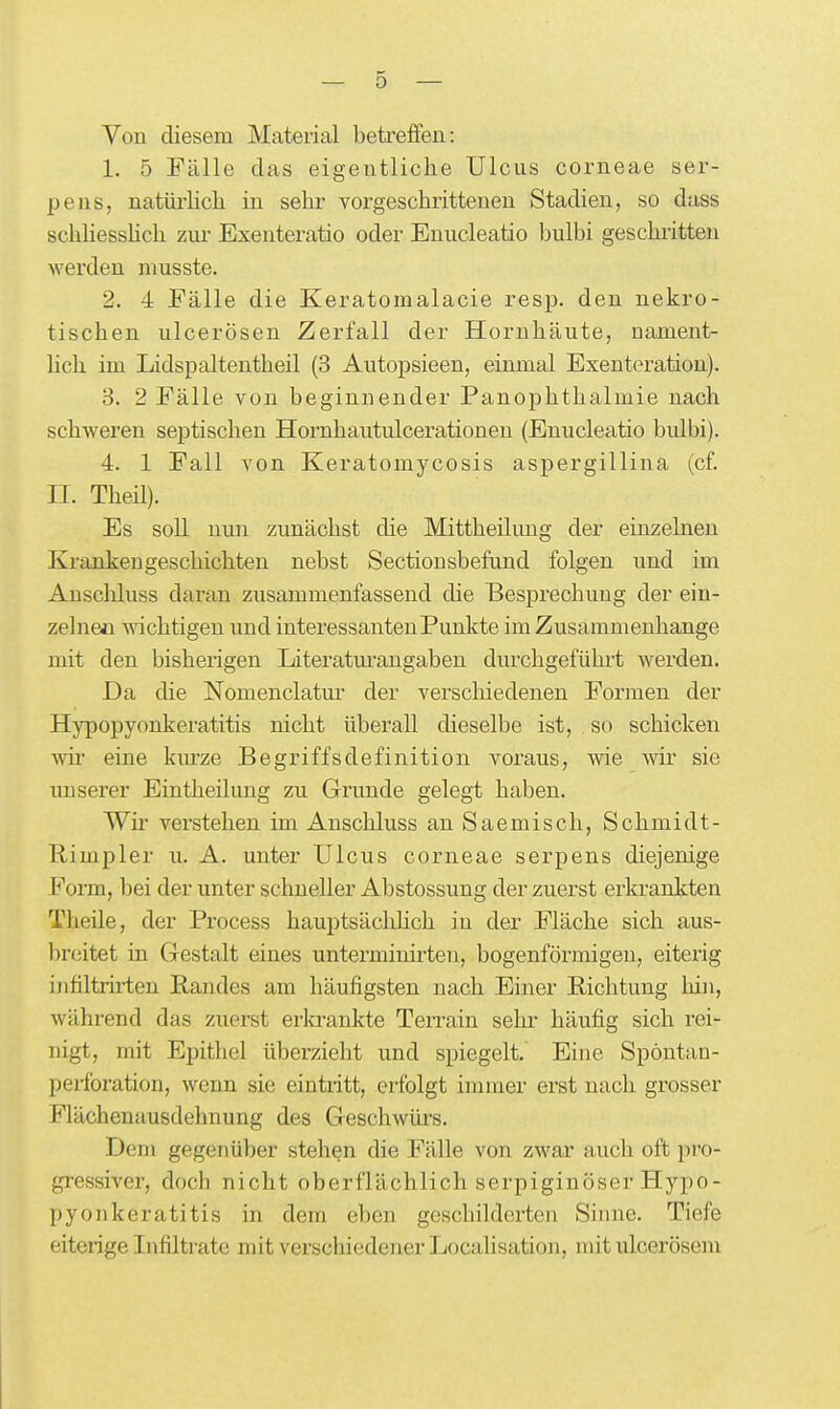 Von diesem Material betreffen: 1. 5 Fälle das eigentliche Ulcus corneae ser- pens, natürlich in sehr vorgeschrittenen Stadien, so dass schhessHch zur Exenteratio oder Enucleatio bulbi geschritten werden musste. 2. 4 Fälle die Keratomalacie resp. den nekro- tischen ulcerösen Zerfall der Hornhäute, uament- hch im Lidspaltentheil (3 Autopsieen, einmal Exenteration). 3. 2 Fälle von beginnender Panophthalmie nach schweren septischen Hornhautulcerationen (Enucleatio bulbi). 4. 1 Fall von Keratomycosis aspergillina (cf. II. Theil). Es soll nun zunächst die Mittheihmg der einzelneu Krankengeschichten nebst Sectionsbefund folgen und im Anschluss daran zusammenfassend die Besprechung der ein- zelnen wichtigen und interessanten Punkte im Zusammenhange mit den bisherigen Literatm'angaben durchgeführt werden. Da die Nomenclatur der verscliiedenen Formen der Hypopyonkeratitis nicht überall dieselbe ist, so schicken wii' eine km'ze Begriffsdefinition voraus, wie wir sie unserer Eintheilung zu Grunde gelegt haben. Wii' verstehen im Anschluss an Saemisch, Schmidt- Rimpler u. A. unter Ulcus corneae serpens diejenige Form, bei der unter schneller Abstossung der zuerst erkrankten Theile, der Process hauptsächüch in der Fläche sich aus- breitet in Gestalt eines unterminirteu, bogenförmigen, eiterig infiltrirten Randes am häufigsten nach Einer Richtung laiii, während das zuerst erlo-ankte Terrain sehr- häufig sich rei- nigt, mit Epithel überzieht und spiegelt. Eine Spöntan- perforation, wenn sie eintritt, erfolgt immer erst nach grosser Flächenausdehnung des Geschwürs. Dem gegenüber stehen die Fälle von zwar auch oft pro- gressiver, doch nicht oberflächlich serpiginöser Hypo- pyonkeratitis in dem eben geschilderten Sinne. Tiefe eiterige Infiltrate mit verschiedener Localisation, mit ulceröseiu