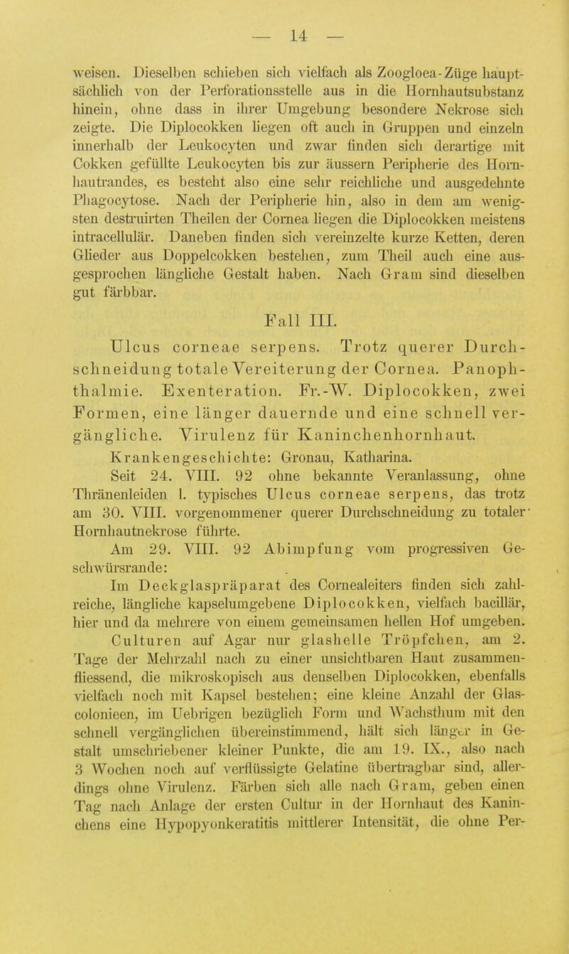 weisen. Dieselben schieben sich vielfach als Zoogloea-Züge haupt- sächhch von der Perforationsstelle aus in die Hornhautsubstanz hinein, ohne dass in ihrer Umgebung besondere Nela-ose sicii zeigte. Die Diplocokken hegen oft auch in Gruppen und einzeln innerhalb der Leukocyten und zwar finden sich derartige mit Cokken gefüllte Leukocyten bis zur äussern Peripherie des Hom- hauti'andes, es besteht also eine selir reichhche und ausgedehnte Pliagocytose. Nach der Peripherie hin, also in dem am wenig- sten desti'uirten Theilen der Cornea hegen die Diplocokken meistens intracelluläi-. Daneben finden sich vereinzelte kurze Ketten, deren Glieder aus Doppelcokken bestehen, zum Theil auch eine aus- gesprochen länghche Gestalt haben. Nach Gram sind dieselben gut fäi'bbar. Fall III. Ulcus corneae serpens. Trotz querer Durch- schneidung totale Vereiterung der Cornea. Panoph- thalmie. Exenteration. Fr.-W. Diplocokken, zwei Formen, eine länger dauernde und eine schnell ver- gängliche. Virulenz für Kaninchenhornhaut. Krankengeschichte: Gronau, Katharina. Seit 24. VIII. 92 ohne bekannte Veranlassung, ohne Thränenleiden 1. typisches Ulcus corneae serpens, das ti'otz am 30. VIII. vorgenommener querer Durchschneidung zu totaler- Hornhautnekrose fülirte. Am 29. VIII. 92 Abimpfung vom progressiven Ge- schwüi'srande: Im Deckglaspräparat des Comealeiters finden sich zahl- reiche, längliche kapselumgebene Diplocokken, vielfach bacOlär, hier und da mehrere von einem gemeinsamen hellen Hof umgeben. Culturen auf Agar nur glashelle Tröpfchen, am 2. Tage der Mehrzalil nach zu einer unsiclitbai'en Haut zusammen- fliessend, die mikroskopisch aus denselben Diplocokken, ebenfalls vielfach noch mit Kapsel bestellen; eine Ideinc Anzahl der Glas- colonieen, im Uebrigen bezüglich Form und Wachsthum mit den schnell vergänglichen übereinstimmend, hält sich länga* in Ge- stalt umschriebener kleiner Punkte, die am 19. IX., also nach 3 Wochen noch auf verflüssigte Gelatine überti-agbar sind, allei-- dings ohne Virulenz. Färben sich alle nach Gram, geben einen Tag nach Anlage der ersten Cultur in der Hornhaut des Kanin- chens eine Hypopyonkeratitis mittlerer Intensität, die ohne Per-