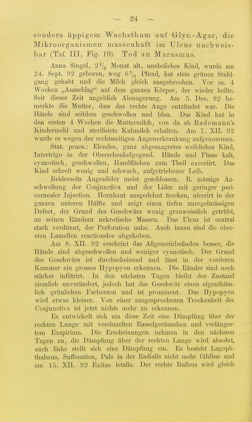 sonders üppigem Waclistlium auf Glyc.-Agar, die Mikroorganismen massenhaft im Ulcus nachweis- bar (Taf. III, Fig. 10). Tod an Marasmus. Anna Singel, 2^2 Monat alt, uneheliches Kind, wurde am 24. Sept. 92 geboren, wog 6^/3 Pfund, hat stets gi'ünen Stulil- gang gehabt und die Milch gleich ausgebrochen. Vor ca. 4 Wochen „Ausschlag auf dem ganzen Körper, der Avieder heilte. Seit dieser Zeit angebhch Abmagerung. Am 5. Dec. 92 be- merkte die Mutter, dass das rechte Auge entzündet war. Die Hände sind seitdem geschwollen und blau. Das Kind hat in den ersten 4 Wochen die Muttermilch, von da ab Rademann's lündermelü und sterilisirte Kuhmilch erhalten. Am 7. XII. 92 wurde es wegen der rechtsseitigen Augenerla-anlcung aufgenommen. Stat. praes.: Elendes, ganz abgemagertes ^eibhches Kind, Interü-igo in der Oberschenkelgegend. Hände und Füsse kalt, cyanotisch, geschwollen, Handflächen zum Theil excoiini;. Das lünd schreit wenig und schwach, aufgetiiebener Leib. Beiderseits Augenhder meist geschlossen. R. mässige An- schwellung der Conjunctiva und der Lider mit geringer peri- corneaJer Injection. Hornhaut ausgedehnt trocken, ulcerirt in der ganzen imteren Hälfte und zeigt einen tiefen unregelmässigen Defect, der Grund des Geschwürs wenig grauweissUch getiübt, an seinen Rändern nekrotische Massen. Das Ulcus ist central stark verdünnt, der Perforation nahe. Auch innen sind die ober- sten Lamellen reactionslos abgehoben. Am 8. XII. 92 erscheint das Allgemeinbefinden besser, die Hände sind abgeschwollen und weniger cyanotisch. Der Gnmd des Geschwürs ist durchscheinend und lässt in der vorderen Kammer ein grosses Hypopyon erkennen. Die Ränder sind noch stärker infiltiirt. In den nächsten Tagen bleibt der Zustand ziemhch unverändert, jedoch hat das Geschwür einen eigenthüm- lich grünhchen Farbenton und ist prominent. Das H}TJop3^on wird etwas kleiner. Von einer ausgesprochenen Ti-ockenheit dei Conjunctiva ist jetzt nichts mehr zu erkennen. Es entwickelt sich um diese Zeit eine Dämpfung über der rechten Lunge mit vereinzelten Rasselgeräuschen und verlänger- tem Exspirium. Die Erscheinungen nehmen m den nächsten Tagen zu, die Dämpfung über der rechten Ijunge wird absolut, auch hnks stellt sich eine Dämpfung ein. Es besteht Lagoph- thalmus, Suffocation, Puls in der liadialis nicht mehi- fühlbai- mul am 15. XII. 92 Exitus letalis. Der rechte Bulbus Avird gleich